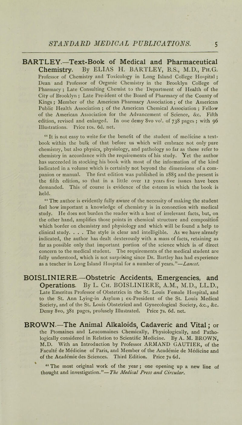BARTLEY.—Text-Book of Medical and Pharmaceutical Chemistry. By ELIAS H. BARTLEY, B.S., M.D., Ph.G. Professor of Chemistry and Toxicology in Long Island College Hospital ; Dean and Professor of Organic Chemistry in the Brooklyn College of Pharmacy ; Late Consulting Chemist to the Department of Health of the City of Brooklyn ; Late President of the Board of Pharmacy of the County of Kings ; Member of the American Pharmacy Association; of the American Public Health Association ; of the American Chemical Association ; Fellow of the American Association for the Advancement of Science, &c. Fifth edition, revised and enlarged. In one demy 8vo vo!. of 738 pages ; with 96 Illustrations. Price 10s. 6d. net. “It is not easy to write for the benefit of the student of medicine a text- book within the bulk of that before us which will embrace not only pure chemistry, but also physics, physiology, and pathology so far as these refer to chemistry in accordance with the requirements of his study. Yet the author has succeeded in stocking his book with most of the information of the kind indicated in a volume which is certainly not beyond the dimensions of a com- panion or manual. The first edition was published in 1885 and the present is the fifth edition, so that in a little over 12 years five issues have been demanded. This of course is evidence of the esteem in which the book is held. “ Tbe author is evidently fully aware of the necessity of making the student feel how important a knowledge of chemistry is in connection with medical study. He does not burden the reader with a host of irrelevant facts, but, on the other hand, amplifies those points in chemical structure and composition which border on chemistry and physiology and which will be found a help to clinical study. . . . The style is clear and intelligible. As we have already indicated, the author has dealt dexterously with a mass of facts, retaining as far as possible only that important portion of the science which is of direct concern to the medical student. The requirements of the medical student are fully understood, which is not surprising since Dr. Bartley has had experience as a teacher in Long Island Hospital for a number of years.”—Lancet. BOISLINIERE.—Obstetric Accidents, Emergencies, and Operations. By L. Ch. BOISLINIERE, A.M., M.D., LL.D., Late Emeritus Professor of Obstetrics in the St. Louis Female Hospital, and to the St. Ann Lying-in Asylum ; ex-President of the St. Louis Medical Society, and of the St. Louis Obstetrical and Gynecological Society, &c., &c. Demy 8vo, 381 pages, profusely Illustrated. Price 7s. 6d. net. BROWN.—The Animal Alkaloids, Cadaveric and Vital; or the Ptomaines and Leucomaines Chemically, Physiologically, and Patho- logically considered in Relation to Scientific Medicine. By A. M. BROWN, M.D. With an Introduction by Professor ARMAND GAUTIER, of the Faculte de Medicine of Paris, and Member of the Academie de Medicine and of the Academie des Sciences. Third Edition. Price 7s 6d. “ The most original work of the year ; one opening up a new line of thought and investigation.”—The Medical Press and Circular.