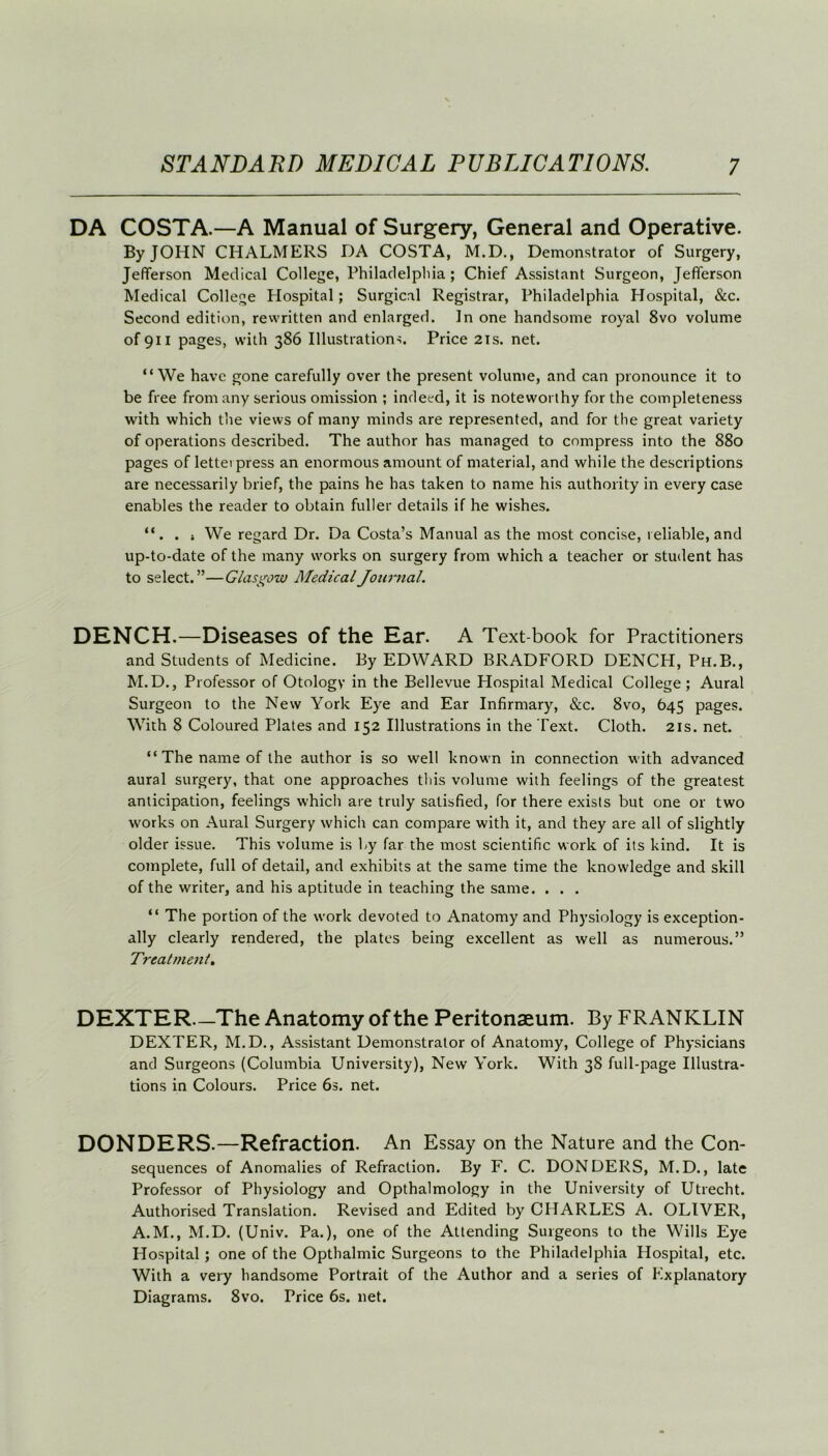DA COSTA.—A Manual of Surgery, General and Operative. By JOHN CHALMERS DA COSTA, M.D., Demonstrator of Surgery, Jefferson Medical College, Philadelphia; Chief Assistant Surgeon, Jefferson Medical College Hospital; Surgical Registrar, Philadelphia Hospital, &c. Second edition, rewritten and enlarged. In one handsome royal 8vo volume of 911 pages, with 386 Illustrations. Price 21s. net. “We have gone carefully over the present volume, and can pronounce it to be free from any serious omission ; indeed, it is noteworthy for the completeness with which the views of many minds are represented, and for the great variety of operations described. The author has managed to compress into the 880 pages of lettei press an enormous amount of material, and while the descriptions are necessarily brief, the pains he has taken to name his authority in every case enables the reader to obtain fuller details if he wishes. “. . j We regard Dr. Da Costa’s Manual as the most concise, reliable, and up-to-date of the many works on surgery from which a teacher or student has to select.”—Glasgow Medical Journal. DENCH.—Diseases of the Ear. A Text-book for Practitioners and Students of Medicine. By EDWARD BRADFORD DENCH, Ph.B., M.D., Professor of Otology in the Bellevue Hospital Medical College; Aural Surgeon to the New York Eye and Ear Infirmary, &c. 8vo, 645 pages. With 8 Coloured Plates and 152 Illustrations in the Text. Cloth. 21s. net. “ The name of the author is so well known in connection with advanced aural surgery, that one approaches this volume with feelings of the greatest anticipation, feelings which are truly satisfied, for there exists but one or two works on Aural Surgery which can compare with it, and they are all of slightly older issue. This volume is by far the most scientific work of its kind. It is complete, full of detail, and exhibits at the same time the knowledge and skill of the writer, and his aptitude in teaching the same. . . . “ The portion of the work devoted to Anatomy and Physiology is exception- ally clearly rendered, the plates being excellent as well as numerous.” Treatment. DEXTER—The Anatomy of the Peritonaeum. By FRANKLIN DEXTER, M.D., Assistant Demonstrator of Anatomy, College of Physicians and Surgeons (Columbia University), New York. With 38 full-page Illustra- tions in Colours. Price 6s. net. DONDERS.—Refraction. An Essay on the Nature and the Con- sequences of Anomalies of Refraction. By F. C. DONDERS, M.D., late Professor of Physiology and Opthalmology in the University of Utrecht. Authorised Translation. Revised and Edited by CHARLES A. OLIVER, A.M., M.D. (Univ. Pa.), one of the Attending Surgeons to the Wills Eye Hospital; one of the Opthalmic Surgeons to the Philadelphia Hospital, etc. With a very handsome Portrait of the Author and a series of Explanatory Diagrams. 8vo. Price 6s. net.