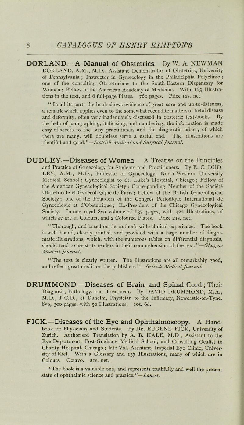 DORLAND.—A Manual of Obstetrics. By W. A. NEWMAN DOR LAND, A.M., M.D., Assistant Demonstrator of Obstetrics, University of Pennsylvania ; Instructor in Gynaecology in the Philadelphia Polyclinic ; one of the consulting Obstetricians to the South-Eastern Dispensary for Women ; Fellow of the American Academy of Medicine. With 163 Illustra- tions in the text, and 6 full-page Plates. 760 pages. Price 12s. net. “ In all its parts the book shows evidence of great care and up-to-dateness, a remark which applies even to the somewhat recondite matters of foetal disease and deformity, often very inadequately discussed in obstetric text-books. By the help of paragraphing, italicising, and numbering, the information is made easy of access to the busy practitioner, and the diagnostic tables, of which there are many, will doubtless serve a useful end. The illustrations are plentiful and good.”—Scottish Medical and Surgical Journal. DUDLEY.—Diseases of Women. A Treatise on the Principles and Practice of Gynecology for Students and Practitioners. By E. C. DUD- LEY, A.M., M.D., Professor of Gynecology, North-Western University Medical School ; Gynecologist to St. Luke’s Hospital, Chicago ; Fellow of the American Gynecological Society ; Corresponding Member of the Societe Obstetricale et Gynecologique de Paris; Fellow of the British Gynecological Society ; one of the Founders of the Congres Periodique International de Gynecologie et d’Obstetrique ; Ex-President of the Chicago Gynecological Society. In one royal 8vo volume of 637 pages, with 422 Illustrations, of which 47 are in Colours, and 2 Coloured Plates. Price 21s. net. “ Thorough, and based on the author’s wide clinical experience. The book is well bound, clearly printed, and provided with a large number of diagra- matic illustrations, which, with the numerous tables on differential diagnosis, should tend to assist its readers in their comprehension of the text.”—Glasgow Medical Journal. “The text is clearly written. The illustrations are all remarkably good, and reflect great credit on the publishers.”—British Medical Journal. DRUMMOND.—Diseases of Brain and Spinal Cord; Their Diagnosis, Pathology, and Treatment. By DAVID DRUMMOND, M.A., M.D., T. C. D., et Dunelm, Physician to the Infirmary, Newcastle-on-Tyne. 8vo, 300 pages, with 50 Illustrations. 10s. 6d. FICK.—Diseases of the Eye and Ophthalmoscopy. A Hand- book for Physicians and Students. By Dr. EUGENE FICK, University of Zurich. Authorised Translation by A. B. HALE, M.D , Assistant to the Eye Department, Post-Graduate Medical School, and Consulting Oculist to Charity Hospital, Chicago; late Vol. Assistant, Imperial Eye Clinic, Univer- sity of Kiel. With a Glossary and 157 Illustrations, many of which are in Colours. Octavo. 21s. net. “The book is a valuable one, and represents truthfully and well the present state of ophthalmic science and practice.”—Lancet.