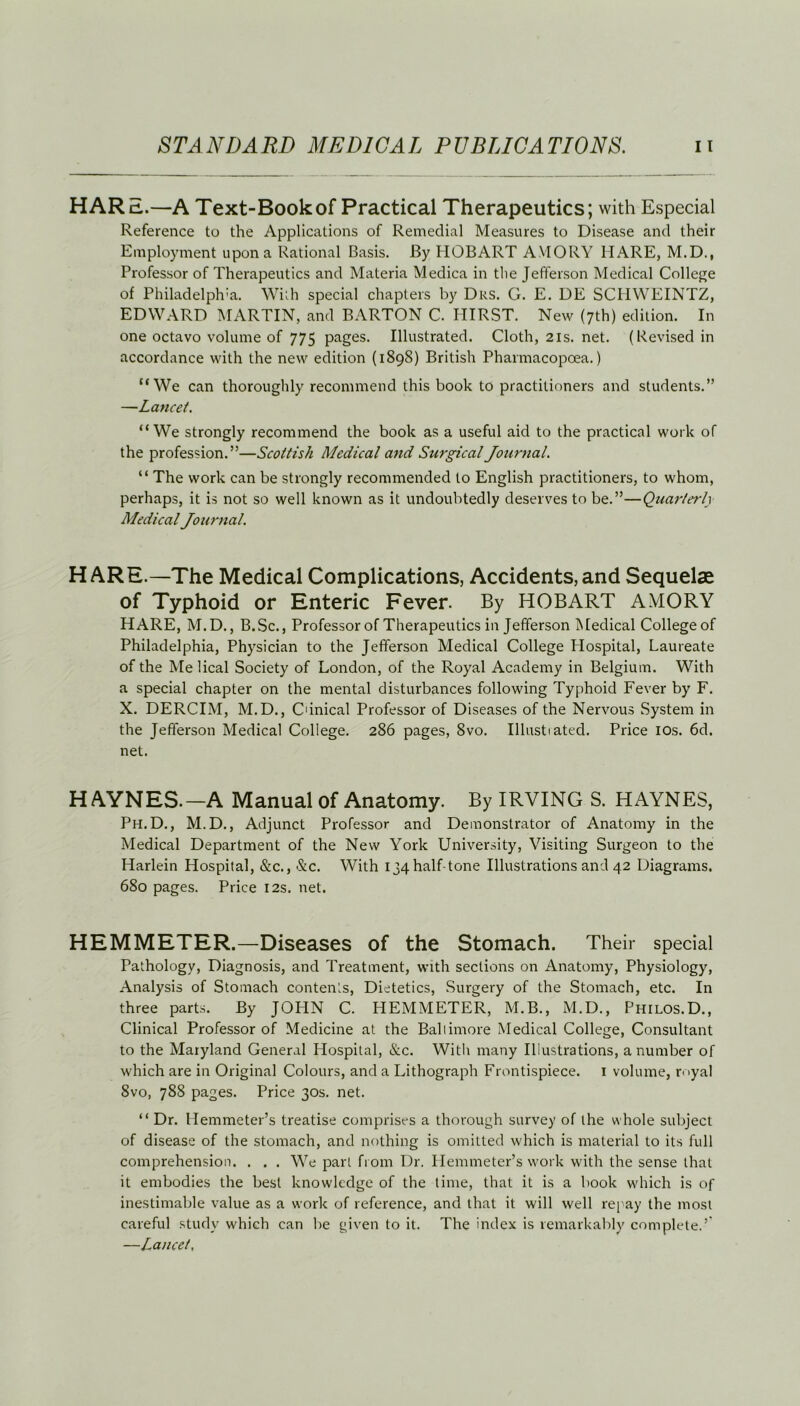 HARd..—A Text-Book of Practical Therapeutics; with Especial Reference to the Applications of Remedial Measures to Disease and their Employment upon a Rational Basis. By HOBART AVIORY HARE, M.D., Professor of Therapeutics and Materia Medica in the Jefferson Medical College of Philadelphia. With special chapters by Drs. G. E. DE SCHWEINTZ, EDWARD MARTIN, and BARTON C. HIRST. New (7th) edition. In one octavo volume of 775 pages. Illustrated. Cloth, 21s. net. (Revised in accordance with the new edition (1898) British Pharmacopcea.) “We can thoroughly recommend this book to practitioners and students.” —Lancet. “We strongly recommend the book as a useful aid to the practical work of the profession.”—Scottish Medical and Surgical Journal. “ The work can be strongly recommended to English practitioners, to whom, perhaps, it is not so well known as it undoubtedly deserves to be.”—Quarterly Medical Journal. HARE.—The Medical Complications, Accidents,and Sequelae of Typhoid or Enteric Fever. By HOBART AMORY HARE, M.D., B.Sc., Professor of Therapeutics in Jefferson Medical College of Philadelphia, Physician to the Jefferson Medical College Hospital, Laureate of the Melical Society of London, of the Royal Academy in Belgium. With a special chapter on the mental disturbances following Typhoid Fever by F. X. DERCIM, M.D., C'inical Professor of Diseases of the Nervous System in the Jefferson Medical College. 286 pages, 8vo. Illustiated. Price 10s. 6d. net. HAYNES.—A Manual of Anatomy. By IRVING S. HAYNES, Ph.D., M.D., Adjunct Professor and Demonstrator of Anatomy in the Medical Department of the New York University, Visiting Surgeon to the Harlein Hospital, &c., &c. With 134 half-tone Illustrations and 42 Diagrams. 680 pages. Price 12s. net. HEMMETER.—Diseases of the Stomach. Their special Pathology, Diagnosis, and Treatment, with sections on Anatomy, Physiology, Analysis of Stomach contents, Dietetics, Surgery of the Stomach, etc. In three parts. By JOHN C. HEMMETER, M.B., M.D., Philos.D., Clinical Professor of Medicine at the Baliimore Medical College, Consultant to the Maryland General Hospital, &c. With many Illustrations, a number of which are in Original Colours, and a Lithograph Frontispiece. 1 volume, royal 8vo, 788 pages. Price 30s. net. “Dr. Hemmeter’s treatise comprises a thorough survey of the whole subject of disease of the stomach, and nothing is omitted which is material to its full comprehension. . . . We part from Dr. Hemmeter’s work with the sense that it embodies the best knowledge of the time, that it is a book which is of inestimable value as a work of reference, and that it will well repay the most careful study which can lie given to it. The index is remarkably complete.’ —Lancet,