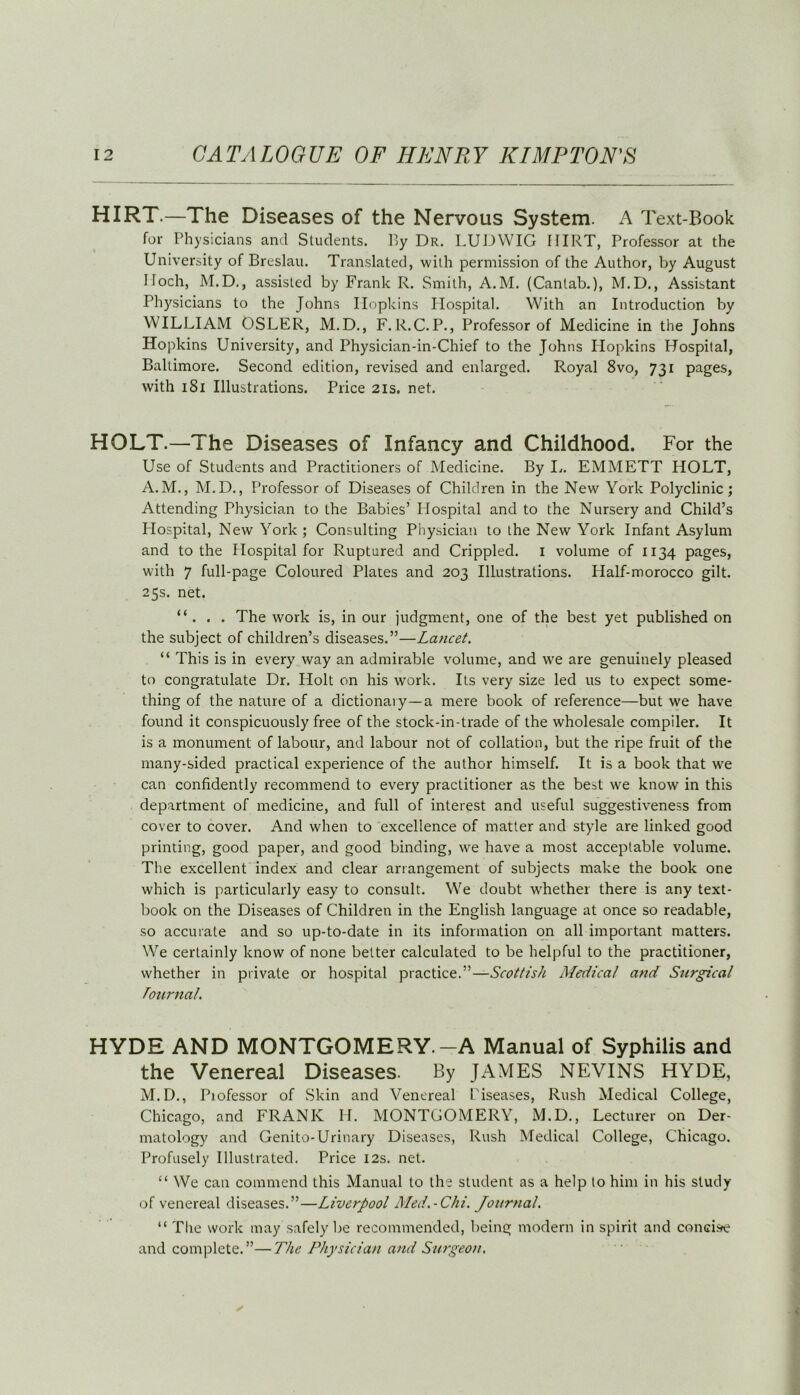 HIRT.—The Diseases of the Nervous System. A Text-Book for Physicians and Students. By Dr. LUDWIG IIIRT, Professor at the University of Breslau. Translated, with permission of the Author, by August lloch, M.D., assisted by Frank R. Smith, A.M. (Cantab.), M.D., Assistant Physicians to the Johns Hopkins Hospital. With an Introduction by WILLIAM OSLER, M.D., F.R.C.P., Professor of Medicine in the Johns Hopkins University, and Physician-in-Chief to the Johns Hopkins Hospital, Baltimore. Second edition, revised and enlarged. Royal 8vo, 731 pages, with 1S1 Illustrations. Price 21s. net. HOLT.— ihe Diseases of Infancy and Childhood. For the Use of Students and Practitioners of Medicine. By L. EMMETT HOLT, A.M., M.D., Professor of Diseases of Children in the New York Polyclinic; Attending Physician to the Babies’ Hospital and to the Nursery and Child’s Llospital, New York ; Consulting Physician to the New York Infant Asylum and to the Hospital for Ruptured and Crippled. I volume of 1134 pages, with 7 full-page Coloured Plates and 203 Illustrations. Half-morocco gilt. 25s. net. “ . . . The work is, in our judgment, one of the best yet published on the subject of children’s diseases.”—Lancet. “ This is in every way an admirable volume, and we are genuinely pleased to congratulate Dr. Holt on his work. Its very size led us to expect some- thing of the nature of a dictionary—a mere book of reference—but we have found it conspicuously free of the stock-in-trade of the wholesale compiler. It is a monument of labour, and labour not of collation, but the ripe fruit of the many-sided practical experience of the author himself. It is a book that we can confidently recommend to every practitioner as the best we know in this department of medicine, and full of interest and useful suggestiveness from cover to cover. And when to excellence of matter and style are linked good printing, good paper, and good binding, we have a most acceptable volume. The excellent index and clear arrangement of subjects make the book one which is particularly easy to consult. We doubt whether there is any text- book on the Diseases of Children in the English language at once so readable, so accurate and so up-to-date in its information on all important matters. We certainly know of none better calculated to be helpful to the practitioner, whether in private or hospital practice.”—Scottish Medical and Surgical Tournal. HYDE AND MONTGOMERY.-A Manual of Syphilis and the Venereal Diseases. By JAMES NEVINS HYDE, M.D., Piofessor of Skin and Venereal Biseases, Rush Medical College, Chicago, and FRANK Id. MONTGOMERY, M.D., Lecturer on Der- matology and Genito-Urinary Diseases, Rush Medical College, Chicago. Profusely Illustrated. Price 12s. net. “ We can commend this Manual to the student as a help to him in his study of venereal diseases.”—Liverpool Med.-Chi. Journal. “ The work may safely be recommended, being modern in spirit and conci.se and complete.”—The Physician and Surgeon.