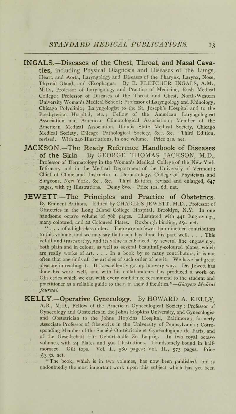 INGALS.—Diseases of the Chest, Throat, and Nasal Cava- ties, including Physical Diagnosis and Diseases of the Lungs, Heart, and Aorta, Laryngology and Diseases of the Pharynx, Larynx, Nose, Thyroid Gland, and (Esophagus. By E. FLETCHER INGALS, A. M., M. D., Professor of Laryngology and Practice of Medicine, Rush Medical College; Professor of Diseases of the Throat and Chest, North-Western University Woman’s Medical School; Professor of Laryngology and Rhinology, Chicago Polyclinic ; Laryngologist to the St. Joseph’s Hospital and to the Presbyterian Hospital, etc. ; Fellow of the American Laryngological Association and American Climatological Association ; Member of the American Medical Association, Illinois State Medical Society, Chicago Medical Society, Chicago Pathological Society, &c., &c. Third Edition, revised. With 240 Illustrations, in one volume. Price 21s. net. JACKSON.—The Ready Reference Handbook of Diseases of the Skin. By GEORGE THOMAS JACKSON, M.D., Professor of Dermatology in the Woman’s Medical College of the New York Infirmary and in the Medical Department of the University of Vermont; Chief of Clinic and Instructor in Dermatology, College of Physicians and Surgeons, New York, &c., &c. Third Edition, revised and enlarged, 647 pages, with 75 Illustrations. Demy 8vo. Price 10s. 6cl. net. JEWETT—The Principles and Practice of Obstetrics. By Eminent Authors, Edited by CHARLES JEWETT, M.D., Professor of Obstetrics in the Long Island College Plospital, Brooklyn, N.Y. In one handsome octavo volume of 768 pages. Illustrated with 441 Engravings, many coloured, and 22 Coloured Plates. Roxburgh binding, 25s. net. “. . . of a high-class order. There are no fewer than nineteen contributors to this volume, and we may say that each has done his part well. . . . This is full and trustworthy, and its value is enhanced by several fine engravings, both plain and in colour, as well as several beautifully-coloured plates, which are really works of art. ... In a book by so many contributors, it is not often that one finds all the articles of such order of merit. We have had great pleasure in reading it. It is excellently got up in every way. Dr. Jewett has done his work well, and with his collaborateurs has produced a work on Obstetrics which we can with every confidence recommend to the student and practitioner as a reliable guide to the n in their difficulties.”—Glasgow Medical Journal. KELLY.—Operative Gynecology. By HOWARD A. KELLY, A.B., M.D., Fellow of the American Gynecological Society; Professor of Gynecology and Obstetrics in the Johns Hopkins University, and Gynecologist and Obstetrician to the Johns Hopkins Hospital, Baltimore; formerly Associate Professor of Obstetrics in the University of Pennsylvania ; Corre- sponding Member of the Societe Ob-tetricale et Gynecologique de Paris, and of the Gesellschaft Fiir Gebiirtshulfe Zu Leipzig. In two royal octavo volumes, with 24 Plates and 590 Illustrations. Handsomely bound in half- morocco. Gilt tops. Vol. I., 580 pages; Vol. II., 573 pages. Price £3 3s. net. “The book, which is in two volumes, has now been published, and is undoubtedly the most important work upon this subject which has yet been