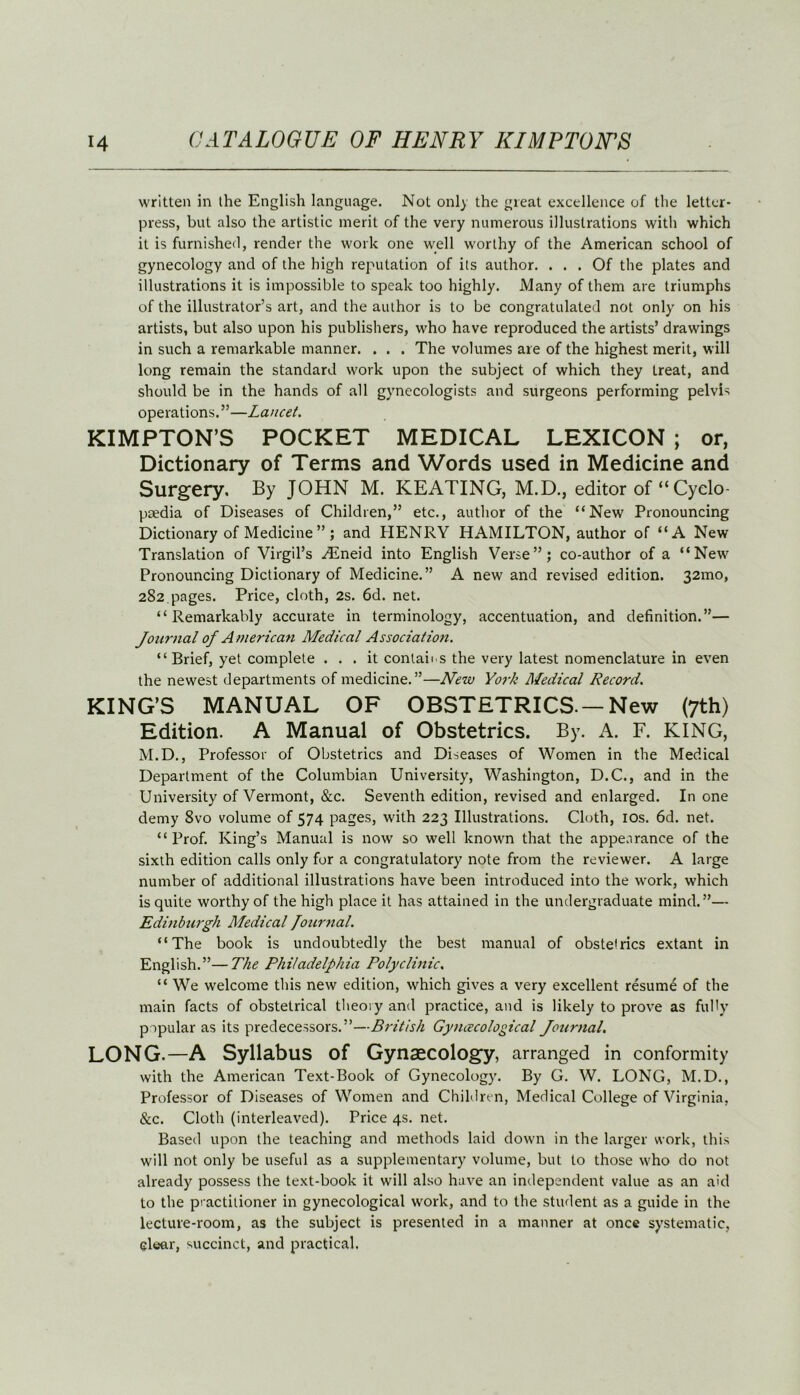 written in the English language. Not only the great excellence of the letter- press, but also the artistic merit of the very numerous illustrations with which it is furnished, render the work one well worthy of the American school of gynecology and of the high reputation of its author. ... Of the plates and illustrations it is impossible to speak too highly. Many of them are triumphs of the illustrator’s art, and the author is to be congratulated not only on his artists, but also upon his publishers, who have reproduced the artists’ drawings in such a remarkable manner. . . . The volumes are of the highest merit, will long remain the standard work upon the subject of which they treat, and should be in the hands of all gynecologists and surgeons performing pelvis operations.”—Lancet. KIMPTON’S POCKET MEDICAL LEXICON ; or, Dictionary of Terms and Words used in Medicine and Surgery. By JOHN M. KEATING, M.D., editor of “Cyclo- paedia of Diseases of Children,” etc., author of the “New Pronouncing Dictionary of Medicine ” ; and HENRY HAMILTON, author of “A New Translation of Virgil’s .Eneid into English Verse”; co-author of a “New Pronouncing Dictionary of Medicine.” A new and revised edition. 32mo, 282.pages. Price, cloth, 2s. 6d. net. “Remarkably accurate in terminology, accentuation, and definition.”— Journal of A merican Medical Association. “Brief, yet complete ... it contains the very latest nomenclature in even the newest departments of medicine.”—New York Medical Record. KING’S MANUAL OF OBSTETRICS—New (7th) Edition. A Manual of Obstetrics. By. A. F. KING, M.D., Professor of Obstetrics and Diseases of Women in the Medical Department of the Columbian University, Washington, D.C., and in the University of Vermont, &c. Seventh edition, revised and enlarged. In one demy 8vo volume of 574 pages, with 223 Illustrations. Cloth, 10s. 6d. net. “ Prof. King’s Manual is now so well known that the appearance of the sixth edition calls only for a congratulatory note from the reviewer. A large number of additional illustrations have been introduced into the work, which is quite worthy of the high place it has attained in the undergraduate mind.”— Edinburgh Medical Journal. “The book is undoubtedly the best manual of obstetrics extant in English.”—The Philadelphia Polyclinic. “ We welcome this new edition, which gives a very excellent resume of the main facts of obstetrical theory and practice, and is likely to prove as fully popular as its predecessors.”—British Gynecological Journal. LONG.—A Syllabus of Gynaecology, arranged in conformity with the American Text-Book of Gynecology. By G. W. LONG, M.D., Professor of Diseases of Women and Children, Medical College of Virginia. &c. Cloth (interleaved). Price 4s. net. Based upon the teaching and methods laid down in the larger work, this will not only be useful as a supplementary volume, but to those who do not already possess the text-book it will also have an independent value as an aid to the practitioner in gynecological work, and to the student as a guide in the lecture-room, as the subject is presented in a manner at once systematic, clear, succinct, and practical.