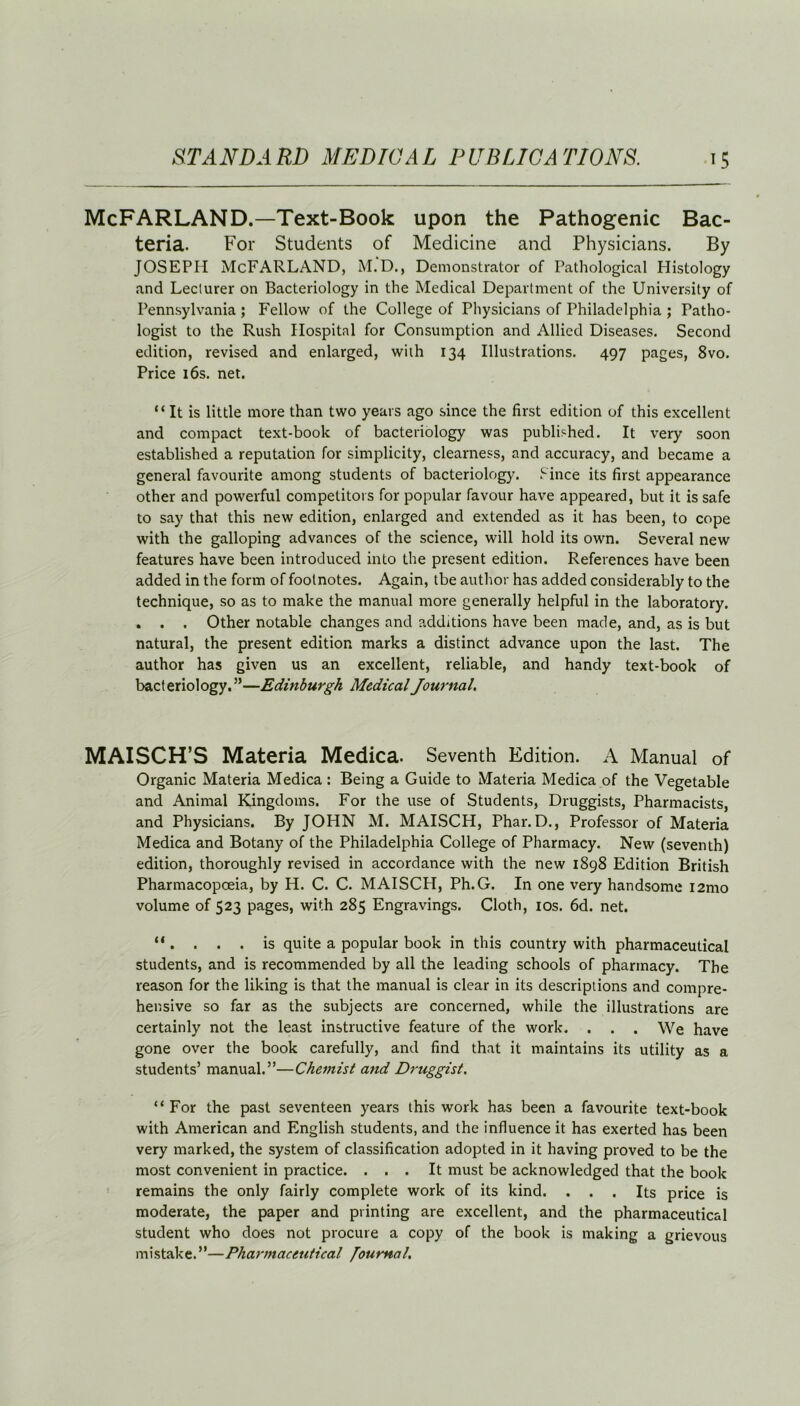 McFARLAND.—Text-Book upon the Pathogenic Bac- teria. For Students of Medicine and Physicians. By JOSEPH McFARLAND, M.D., Demonstrator of Pathological Histology and Lecturer on Bacteriology in the Medical Department of the University of Pennsylvania ; Fellow of the College of Physicians of Philadelphia ; Patho- logist to the Rush Hospital for Consumption and Allied Diseases. Second edition, revised and enlarged, with 134 Illustrations. 497 pages, 8vo. Price 16s. net. “ It is little more than two years ago since the first edition of this excellent and compact text-book of bacteriology was published. It very soon established a reputation for simplicity, clearness, and accuracy, and became a general favourite among students of bacteriology. Since its first appearance other and powerful competitors for popular favour have appeared, but it is safe to say that this new edition, enlarged and extended as it has been, to cope with the galloping advances of the science, will hold its own. Several new features have been introduced into the present edition. References have been added in the form of footnotes. Again, tbe author has added considerably to the technique, so as to make the manual more generally helpful in the laboratory. . . . Other notable changes and additions have been made, and, as is but natural, the present edition marks a distinct advance upon the last. The author has given us an excellent, reliable, and handy text-book of bacteriology.”—Edinburgh Medical Journal. MAISCH’S Materia Medica. Seventh Edition. A Manual of Organic Materia Medica : Being a Guide to Materia Medica of the Vegetable and Animal Kingdoms. For the use of Students, Druggists, Pharmacists, and Physicians. By JOHN M. MAISCH, Phar. D., Professor of Materia Medica and Botany of the Philadelphia College of Pharmacy. New (seventh) edition, thoroughly revised in accordance with the new 1898 Edition British Pharmacopoeia, by H. C. C. MAISCH, Ph.G. In one very handsome i2mo volume of 523 pages, with 285 Engravings. Cloth, 10s. 6d. net. “ . . . . is quite a popular book in this country with pharmaceutical students, and is recommended by all the leading schools of pharmacy. The reason for the liking is that the manual is clear in its descriptions and compre- hensive so far as the subjects are concerned, while the illustrations are certainly not the least instructive feature of the work. . . . We have gone over the book carefully, and find that it maintains its utility as a students’ manual.”—Chemist and Druggist. “ For the past seventeen years this work has been a favourite text-book with American and English students, and the influence it has exerted has been very marked, the system of classification adopted in it having proved to be the most convenient in practice. ... It must be acknowledged that the book remains the only fairly complete work of its kind. ... Its price is moderate, the paper and printing are excellent, and the pharmaceutical student who does not procure a copy of the book is making a grievous mistake. ”—Pharmaceutical Journal,