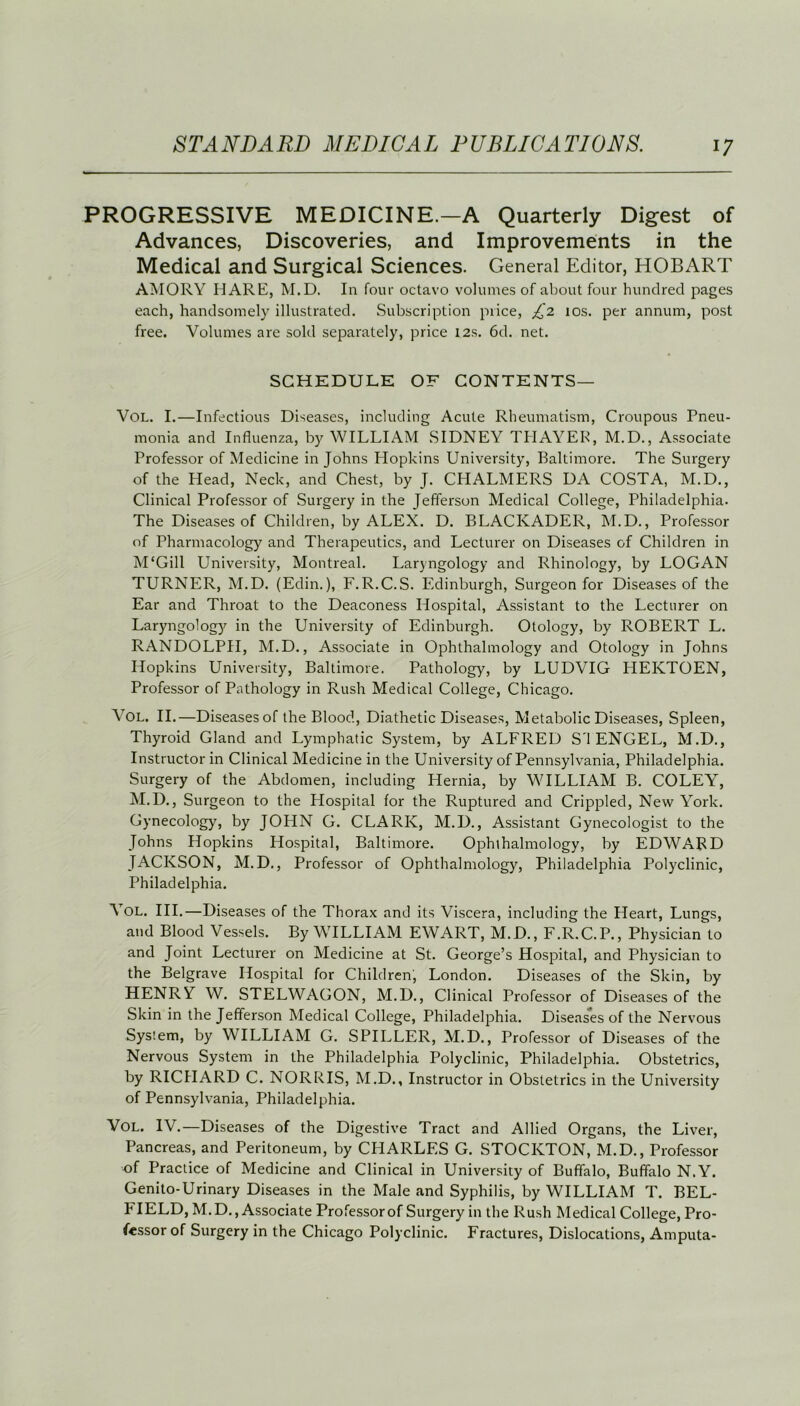 PROGRESSIVE MEDICINE.—A Quarterly Digest of Advances, Discoveries, and Improvements in the Medical and Surgical Sciences. General Editor, HOBART AMORY MARE, M.D. In four octavo volumes of about four hundred pages each, handsomely illustrated. Subscription piice, £2 10s. per annum, post free. Volumes are sold separately, price 12s. 6d. net. SCHEDULE OF CONTENTS— Vol. I.—Infectious Diseases, including Acute Rheumatism, Croupous Pneu- monia and Influenza, by WILLIAM SIDNEY THAYER, M.D., Associate Professor of Medicine in Johns Hopkins University, Baltimore. The Surgery of the Head, Neck, and Chest, by J. CHALMERS DA COSTA, M.D., Clinical Professor of Surgery in the Jefferson Medical College, Philadelphia. The Diseases of Children, by ALEX. D. BLACKADER, M.D., Professor of Pharmacology and Therapeutics, and Lecturer on Diseases of Children in M‘Gill University, Montreal. Laryngology and Rhinology, by LOGAN TURNER, M.D. (Edin.), F.R.C.S. Edinburgh, Surgeon for Diseases of the Ear and Throat to the Deaconess Hospital, Assistant to the Lecturer on Laryngology in the University of Edinburgh. Otology, by ROBERT L. RANDOLPH, M.D., Associate in Ophthalmology and Otology in Johns Hopkins University, Baltimore. Pathology, by LUDVIG HEKTOEN, Professor of Pathology in Rush Medical College, Chicago. Vol. II.—Diseases of the Blood, Diathetic Diseases, Metabolic Diseases, Spleen, Thyroid Gland and Lymphatic System, by ALFRED S I ENGEL, M.D., Instructor in Clinical Medicine in the University of Pennsylvania, Philadelphia. Surgery of the Abdomen, including Hernia, by WILLIAM B. COLEY^, M.D., Surgeon to the Hospital for the Ruptured and Crippled, New York. Gynecology, by JOHN G. CLARK, M.D., Assistant Gynecologist to the Johns Hopkins Hospital, Baltimore. Ophthalmology, by EDWARD JACKSON, M.D., Professor of Ophthalmology, Philadelphia Polyclinic, Philadelphia. Y OL. III.—Diseases of the Thorax and its Viscera, including the Heart, Lungs, and Blood Vessels. By WILLIAM EWART, M.D., F.R.C.P., Physician to and Joint Lecturer on Medicine at St. George’s Hospital, and Physician to the Belgrave Hospital for Children, London. Diseases of the Skin, by HENRY W. STELWAGON, M.D., Clinical Professor of Diseases of the Skin in the Jefferson Medical College, Philadelphia. Diseases of the Nervous System, by WILLIAM G. SPILLER, M.D., Professor of Diseases of the Nervous System in the Philadelphia Polyclinic, Philadelphia. Obstetrics, by RICHARD C. NORRIS, M.D., Instructor in Obstetrics in the University of Pennsylvania, Philadelphia. Vol. IV.—Diseases of the Digestive Tract and Allied Organs, the Liver, Pancreas, and Peritoneum, by CHARLES G. STOCKTON, M.D., Professor of Practice of Medicine and Clinical in University of Buffalo, Buffalo N.Y. Genito-Urinary Diseases in the Male and Syphilis, by WILLIAM T. BEL- FIELD, M.D., Associate Professor of Surgery in the Rush Medical College, Pro- fessor of Surgery in the Chicago Polyclinic. Fractures, Dislocations, Amputa-