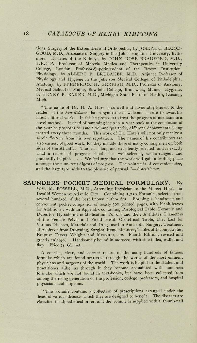 tions, Surgery of the Extremities and Orthopedics, by JOSEPH C. BLOOD- GOOD, M.D., Associate in Surgery in the Johns Hopkins University, Balti- more. Diseases of the Kidneys, by JOHN ROSE BRADFORD, M.D., F. R.C.P., Professor of Materia Medica and Therapeutics in University College, London, Professor-Superintendent of the Brown Institution. Physiology, by ALBERT P. BRUBAKER, M.D., Adjunct Professor of Physiology and Hygiene in the Jefferson Medical College, of Philadelphia. Anatomy, by FREDERICK H. CERRISH, M.D., Professor of Anatomy, Medical School of Maine, Bowdoin College, Brunswick, Maine. Hygiene, by HENRY B. BAKER, M.D., Michigan State Board of Health, Lansing,. Mich. “The name of Dr. H. A. Hare is so well and favourably known to the readers of the Practitioner that a sympathetic welcome is sure to await his latest editorial work. In this he proposes to treat the progress of medicine in a novel method. Instead of summing it up in a year-book at the conclusion of the year he proposes to issue a volume quarterly, different departments being treated every three months. This work of Dr. Hare’s will not only receive a succes d'estime from his own reputation. The names of his contributors are also earnest of good work, for they include those of many coming men on both sides of the Atlantic. The list is long and excellently selected, and is exactly what a record of progress should be—well-selected, well-arranged, and practically helpful. . . . We feel sure that the work will gain a leading place amongst the numerous digests of progress. The volume is of convenient size, and the large type adds to the pleasure of perusal.”—Practitioner. SAUNDERS’ POCKET MEDICAL FORMULARY. By WM. M. POWELL, M.D., Attending Physician to the Mercer House for Invalid Women at Atlantic City. Containing 1,750 Formulae, selected from several hundred of the best known authorities. Forming a handsome and convenient pocket companion of nearly 300 printed pages, with blank leaves for Additions ; with an Appendix containing Posological Table, Formulae and Doses for Hypodermatic Medication, Poisons and their Antidotes, Diameters of the Female Pelvis and Foetal Head, Obstetrical Table, Diet List for Various Diseases, Materials and Drugs used in Antiseptic Surgery, Treatment of Asphyxia from Drowning, Surgical Remembrancer, Tables of Incompatibles, Eruptive Fevers, Weights and Measures, etc. Fourth Edition, revised and greatly enlarged. Handsomely bound in morocco, with side index, wallet and flap. Price 7s. 6d. net. A concise, clear, and correct record of the many hundreds of famous- formulae which are found scattered through the works of the most eminent physicians and surgeons of the world. The work is helpful to the student and practitioner alike, as through it they become acquainted with numerous formulae which are not found in text-books, but have been collected from among the rising generation of the profession, college professors, and hospital physicians and surgeons. “ This volume contains a collection of prescriptions arranged under the head of various diseases which they are designed to benefit. The diseases are classified in alphabetical order, and the volume is supplied with a thumb-nail