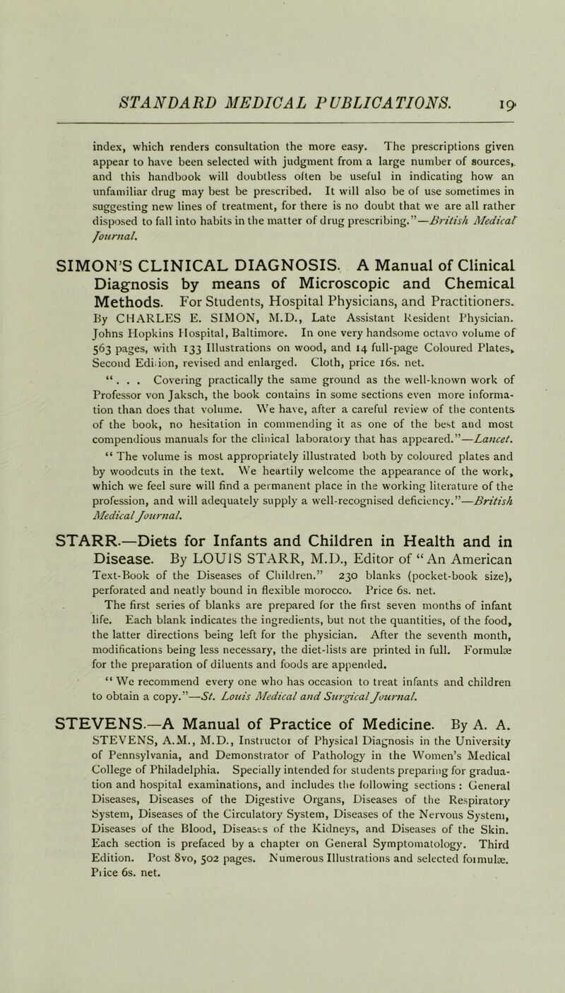 index, which renders consultation the more easy. The prescriptions given appear to have been selected with judgment from a large number of sources,, and this handbook will doubtless often be useful in indicating how an unfamiliar drug may best be prescribed. It will also be of use sometimes in suggesting new lines of treatment, for there is no doubt that we are all rather disposed to fall into habits in the matter of drug prescribing.”—British Medical' Journal. SIMON’S CLINICAL DIAGNOSIS. A Manual of Clinical Diagnosis by means of Microscopic and Chemical Methods. For Students, Hospital Physicians, and Practitioners. By CHARLES E. SIMON, M.D., Late Assistant Resident Physician. Johns Hopkins Hospital, Baltimore. In one very handsome octavo volume of 563 pages, with 133 Illustrations on wood, and 14 full-page Coloured Plates* Second Edi.ion, revised and enlarged. Cloth, price 16s. net. “ . . . Covering practically the same ground as the well-known work of Professor von Jaksch, the book contains in some sections even more informa- tion than does that volume. We have, after a careful review of the contents of the book, no hesitation in commending it as one of the best aud most compendious manuals for the clinical laboratory that has appeared.”—Lancet. “ The volume is most appropriately illustrated both by coloured plates and by woodcuts in the text. We heartily welcome the appearance of the work* which we feel sure will find a permanent place in the working literature of the profession, and will adequately supply a well-recognised deficiency.”—British Medical Journal. STARR.—Diets for Infants and Children in Health and in Disease. By LOUIS STARR, M.D., Editor of “An American Text-Book of the Diseases of Children.” 230 blanks (pocket-book size), perforated and neatly bound in flexible morocco. Price 6s. net. The first series of blanks are prepared for the first seven months of infant life. Each blank indicates the ingredients, but not the quantities, of the food, the latter directions being left for the physician. After the seventh month, modifications being less necessary, the diet-lists are printed in full. Formulae for the preparation of diluents and foods are appended. “ We recommend every one who has occasion to treat infants and children to obtain a copy.”—St. Louis Medical and Surgical Journal. STEVENS.—A Manual of Practice of Medicine. By A. A. STEVENS, A.M., M.D., Instructor of Physical Diagnosis in the University of Pennsylvania, and Demonstrator of Pathology in the Women’s Medical College of Philadelphia. Specially intended for students preparing for gradua- tion and hospital examinations, and includes the following sections : General Diseases, Diseases of the Digestive Organs, Diseases of the Respiratory System, Diseases of the Circulatory System, Diseases of the Nervous System, Diseases of the Blood, Diseases of the Kidneys, and Diseases of the Skin. Each section is prefaced by a chapter on General Symptomatology. Third Edition. Post 8vo, 502 pages. Numerous Illustrations and selected foimulse. Pi ice 6s. net.