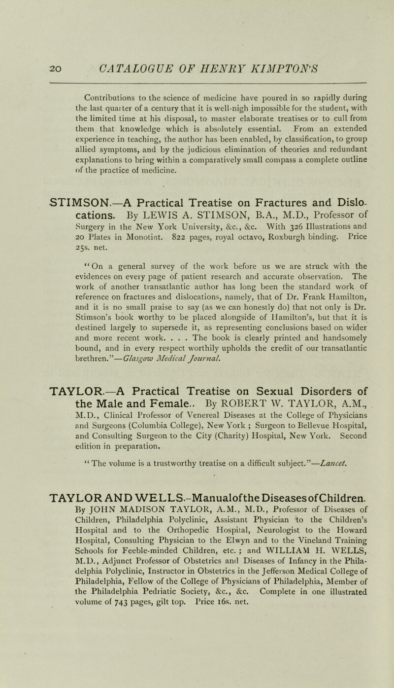 Contributions to the science of medicine have poured in so rapidly during the last quarter of a century that it is well-nigh impossible for the student, with the limited time at his disposal, to master elaborate treatises or to cull from them that knowledge which is absolutely essential. From an extended experience in teaching, the author has been enabled, by classification, to group allied symptoms, and by the judicious elimination of theories and redundant explanations to bring within a comparatively small compass a complete outline of the practice of medicine. STIMSON.—A Practical Treatise on Fractures and Dislo- cations. By LEWIS A. STIMSON, B.A., M.D., Professor of Surgery in the New York University, &c., &c. With 326 Illustrations and 20 Plates in Monotint. 822 pages, royal octavo, Roxburgh binding. Price 25s. net. “On a general survey of the work before us we are struck with the evidences on every page of patient research and accurate observation. The work of another transatlantic author has long been the standard work of reference on fractures and dislocations, namely, that of Dr. Frank Hamilton, and it is no small praise to say (as we can honestly do) that not only is Dr. Stimson’s book worthy to be placed alongside of Hamilton’s, but that it is destined largely to supersede it, as representing conclusions based on wider and more recent work. . . . The book is clearly printed and handsomely bound, and in every respect worthily upholds the credit of our transatlantic brethren.”—Glasgow Medical Journal. TAYLOR.—A Practical Treatise on Sexual Disorders of the Male and Female.. By ROBERT W. TAYLOR, A.M., M.D., Clinical Professor of Venereal Diseases at the College of Physicians and Surgeons (Columbia College), New York ; Surgeon to Bellevue Hospital, and Consulting Surgeon to the City (Charity) Hospital, New York. Second edition in preparation, “ The volume is a trustworthy treatise on a difficult subject.”—Lancet. TAYLOR AND WELLS.-Manualofthe Diseases of Children. By JOHN MADISON TAYLOR, A.M., M.D., Professor of Diseases of Children, Philadelphia Polyclinic, Assistant Physician to the Children’s Hospital and to the Orthopedic Hospital, Neurologist to the Howard Hospital, Consulting Physician to the Elwyn and to the Vineland Training Schools for Feeble-minded Children, etc. ; and WILLIAM H. WELLS, M.D., Adjunct Professor of Obstetrics and Diseases of Infancy in the Phila- delphia Polyclinic, Instructor in Obstetrics in the Jefferson Medical College of Philadelphia, Fellow of the College of Physicians of Philadelphia, Member of the Philadelphia Pediiatic Society, &c., &c. Complete in one illustrated volume of 743 pages, gilt top. Price 16s. net.