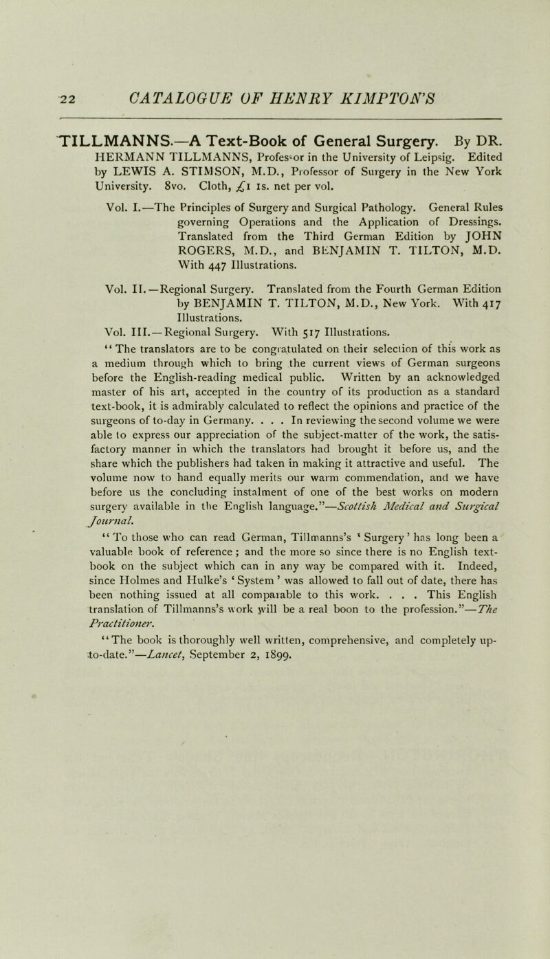 TILLMANNS.—A Text-Book of General Surgery. By DR. HERMANN TILLMANNS, Professor in the University of Leipsig. Edited by LEWIS A. STIMSON, M.D., Professor of Surgery in the New York University. 8vo. Cloth, Ji is. net per vol. Vol. I.—The Principles of Surgery and Surgical Pathology. General Rules governing Operations and the Application of Dressings. Translated from the Third German Edition by JOHN ROGERS, M.D., and BENJAMIN T. TILTON, M.D. With 447 Illustrations. Vol. II.—Regional Surgery. Translated from the Fourth German Edition by BENJAMIN T. TILTON, M.D., New York. With 417 Illustrations. Vol. III. — Regional Surgery. With 517 Illustrations. “ The translators are to be congratulated on their selection of this work as a medium through which to bring the current views of German surgeons before the English-reading medical public. Written by an acknowledged master of his art, accepted in the country of its production as a standard text-book, it is admirably calculated to reflect the opinions and practice of the surgeons of to-day in Germany. . . . In reviewing the second volume we were able to express our appreciation of the subject-matter of the work, the satis- factory manner in which the translators had brought it before us, and the share which the publishers had taken in making it attractive and useful. The volume now to hand equally merits our warm commendation, and we have before us the concluding instalment of one of the best works on modern surgery available in the English language.”—Scottish Medical and Surgical Journal. “ To those who can read German, Tillmanns’s x Surgery’ has long been a valuable book of reference ; and the more so since there is no English text- book on the subject which can in any way be compared with it. Indeed, since Holmes and Hulke’s ‘ System ’ was allowed to fall out of date, there has been nothing issued at all comparable to this work. . . . This English translation of Tillmanns’s work jvill be a real boon to the profession.”—The Practitioner. “The book is thoroughly well written, comprehensive, and completely up- to-date.”—Lancet, September 2, 1899.