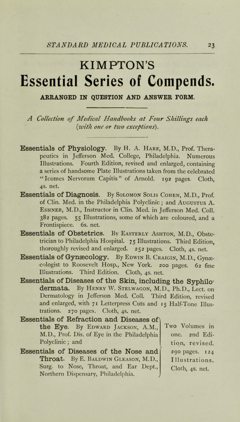 KIMPTON’S Essential Series of Compends. ARRANGED IN QUESTION AND ANSWER FORM. A Collection of Medical Handbooks at Four Shillings each (with one or two exceptions). Essentials Of Physiology. By H. A. Hare, M.D., Prof. Thera- peutics in Jefferson Med. College, Philadelphia. Numerous Illustrations. Fourth Edition, revised and enlarged, containing a series of handsome Plate Illustrations taken from the celebrated “ Icomes Nervorum Capitis” of Arnold. 192 pages. Cloth, 4s. net. Essentials of Diagnosis. By Solomon Solis Cohen, M.D., Prof, of Clin. Med. in the Philadelphia Polyclinic; and Augustus A. Eshner, M.D., Instructor in Clin. Med. in Jefferson Med. Coll. 382 pages. 55 Illustrations, some of which are coloured, and a Frontispiece. 6s. net. Essentials of Obstetrics. By Easterly Ashton, M.D., Obste- trician to Philadelphia Hospital. 75 Illustrations. Third Edition, thoroughly revised and enlarged. 252 pages. Cloth, 4s. net. Essentials of Gynaecology. By Edwin B. Craigin, M.D., Gyne- cologist to Roosevelt Hosp., New York. 200 pages. 62 fine Illustrations. Third Edition. Cloth, 4s. net. Essentials of Diseases of the Skin, including the Syphilo- dermata. By Henry W. Stelwagon, M.D., Ph.D., Lect. on Dermatology in Jefferson Med. Coll. Third Edition, revised and enlarged, with 71 Letterpress Cuts and 15 Half-Tone Illus- trations. 270 pages. Cloth, 4s. net. Essentials of Refraction and Diseases of the Eye. By Edward Jackson, A.M., M.D., Prof. Dis. of Eye in the Philadelphia Polyclinic; and Essentials of Diseases of the Nose and Throat. By E. Baldwin Gleason, M.D., Surg. to Nose, Throat, and Ear Dept., Northern Dispensary, Philadelphia. Two Volumes in one. 2nd Edi- tion, revised. 290 pages. 124 I Lustrations.