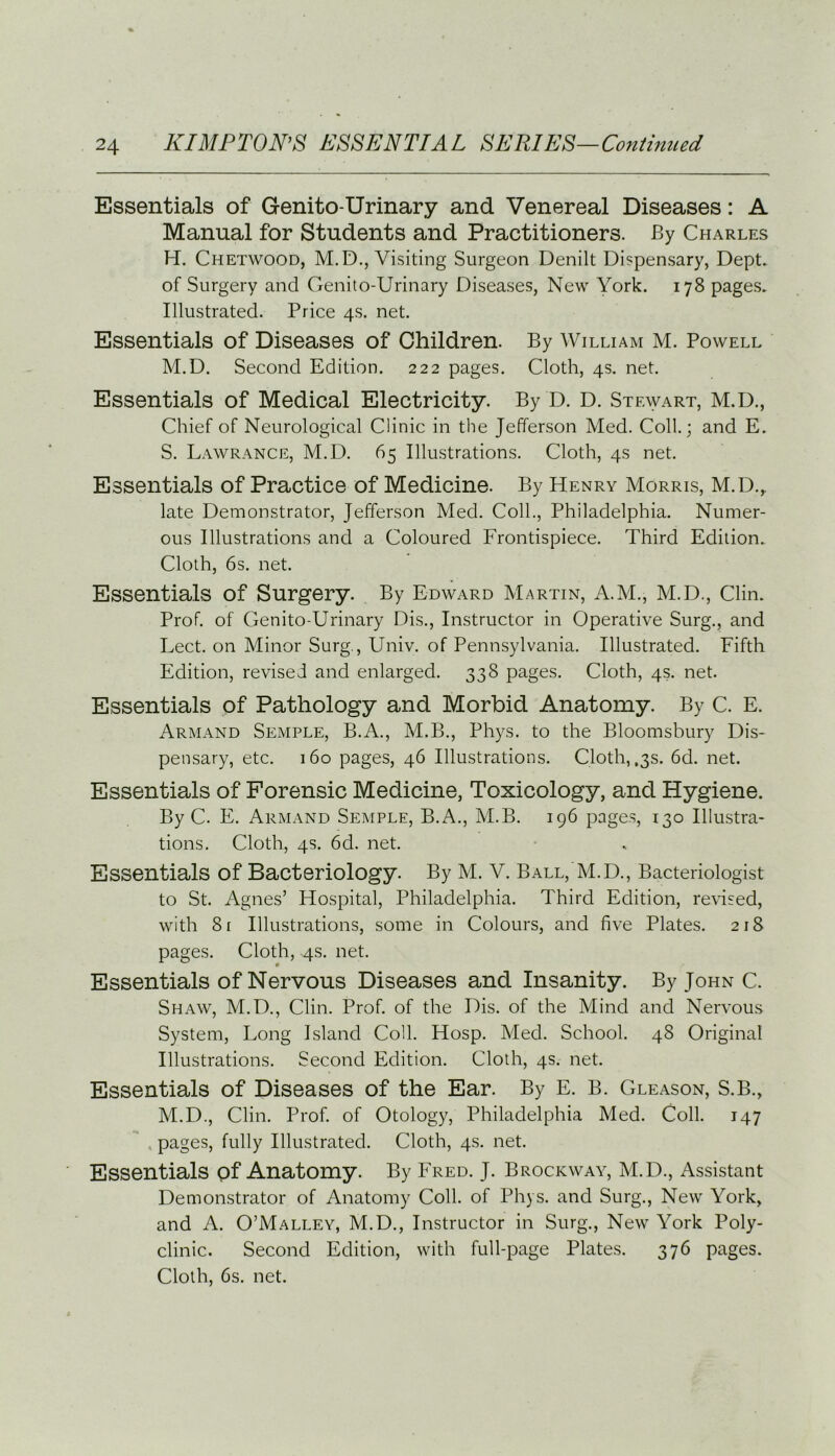 Essentials of Genito-Urinary and Venereal Diseases: A Manual for Students and Practitioners. By Charles H. Chetwood, M.D., Visiting Surgeon Denilt Dispensary, Dept, of Surgery and Genito-Urinary Diseases, New York. 178 pages. Illustrated. Price 4s. net. Essentials of Diseases of Children. By William M. Powell M.D. Second Edition. 222 pages. Cloth, 4s. net. Essentials of Medical Electricity. By D. D. Stewart, M.D., Chief of Neurological Clinic in the Jefferson Med. Coll.; and E. S. Lawrance, M.D. 65 Illustrations. Cloth, 4s net. Essentials of Practice of Medicine. By Henry Morris, M.D.r late Demonstrator, Jefferson Med. Coll., Philadelphia. Numer- ous Illustrations and a Coloured Frontispiece. Third Edition. Cloth, 6s. net. Essentials of Surgery. By Edward Martin, A.M., M.D., Clin. Prof, of Genito-Urinary Dis., Instructor in Operative Surg., and Lect. on Minor Surg., Univ. of Pennsylvania. Illustrated. Fifth Edition, revised and enlarged. 338 pages. Cloth, 4s. net. Essentials of Pathology and Morbid Anatomy. By C. E. Armand Semple, B.A., M.B., Phys. to the Bloomsbury Dis- pensary, etc. 160 pages, 46 Illustrations. Cloth, ,3s. 6d. net. Essentials of Forensic Medicine, Toxicology, and Hygiene. By C. E. Armand Semple, B.A., M.B. 196 pages, 130 Illustra- tions. Cloth, 4s. 6d. net. Essentials of Bacteriology. By M. V. Ball, M.D., Bacteriologist to St. Agnes’ Hospital, Philadelphia. Third Edition, revised, with 81 Illustrations, some in Colours, and five Plates. 218 pages. Cloth, 4s. net. Essentials of Nervous Diseases and Insanity. By John C. Shaw, M.D., Clin. Prof, of the Dis. of the Mind and Nervous System, Long Island Coll. Hosp. Med. School. 48 Original Illustrations. Second Edition. Cloth, 4s. net. Essentials of Diseases of the Ear. By E. B. Gleason, S.B., M.D., Clin. Prof, of Otology, Philadelphia Med. Coll. 147 pages, fully Illustrated. Cloth, 4s. net. Essentials of Anatomy. By Fred. J. Brockway, M.D., Assistant Demonstrator of Anatomy Coll, of Phys. and Surg., New York, and A. O’Malley, M.D., Instructor in Surg., New York Poly- clinic. Second Edition, with full-page Plates. 376 pages. Cloth, 6s. net.