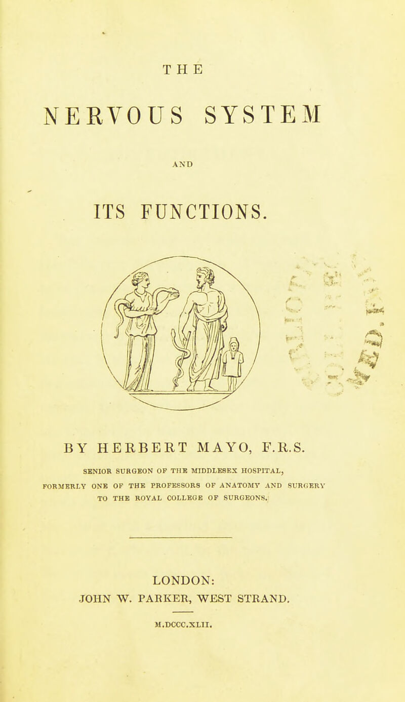 THE NERVOUS SYSTEM AND ITS FUNCTIONS. BY HERBERT MAYO, F.R.S. SENIOR SURGEON OF THE MIDDLESEX HOSPITAL, FORMERLY ONE OF THE PROFESSORS OF ANATOMY AND SURGERY TO THE ROYAL COLLEGE OF SURGEONS. LONDON: JOHN W. PARKER, WEST STRAND. M.DCCC.XLII.