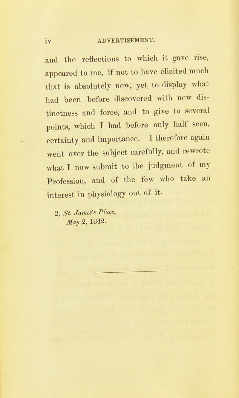 and the reflections to wliicli it gave rise, appeared to me, if not to have elicited much that is absolutely new, yet to display what had been before discovered with new dis- tinctness and force, and to give to several points, which I had before only half seen, certainty and importance. I therefore again went over the subject carefully, and rewrote what I now submit to the judgment of my Profession, and of the few who take an interest in physiology out of it. 2, ^S**. James's Place, May 2, 1842.