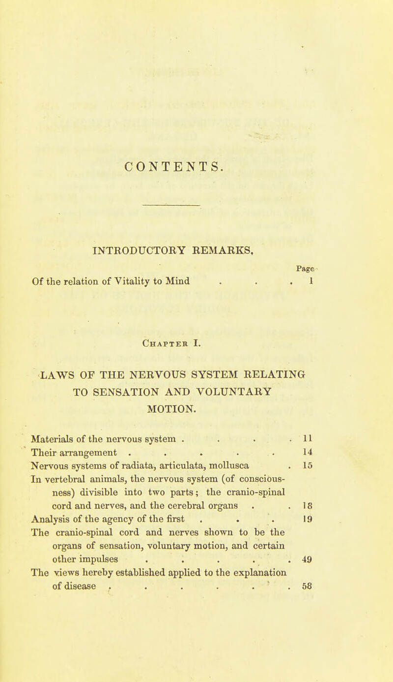 CONTENTS. INTRODUCTORY REMARKS, Page Of the relation of Vitality to Mind . . .1 Chapter I. LAWS OF THE NERVOUS SYSTEM RELATING TO SENSATION AND VOLUNTARY MOTION. Materials of the nervous system . . . .11 Their aiTangement . . . . . 14 Nervous systems of radiata, articulata, moUusca . 15 In vertebral animals, the nervous system (of conscious- ness) divisible into two parts; the cranio-spinal cord and nerves, and the cerebral organs . .18 Analysis of the agency of the first . . . 19 The cranio-spinal cord and nerves shown to be the organs of sensation, voluntary motion, and certain other impulses . . . . .49 The views hereby established applied to the explanation of disease . . . . . . 58