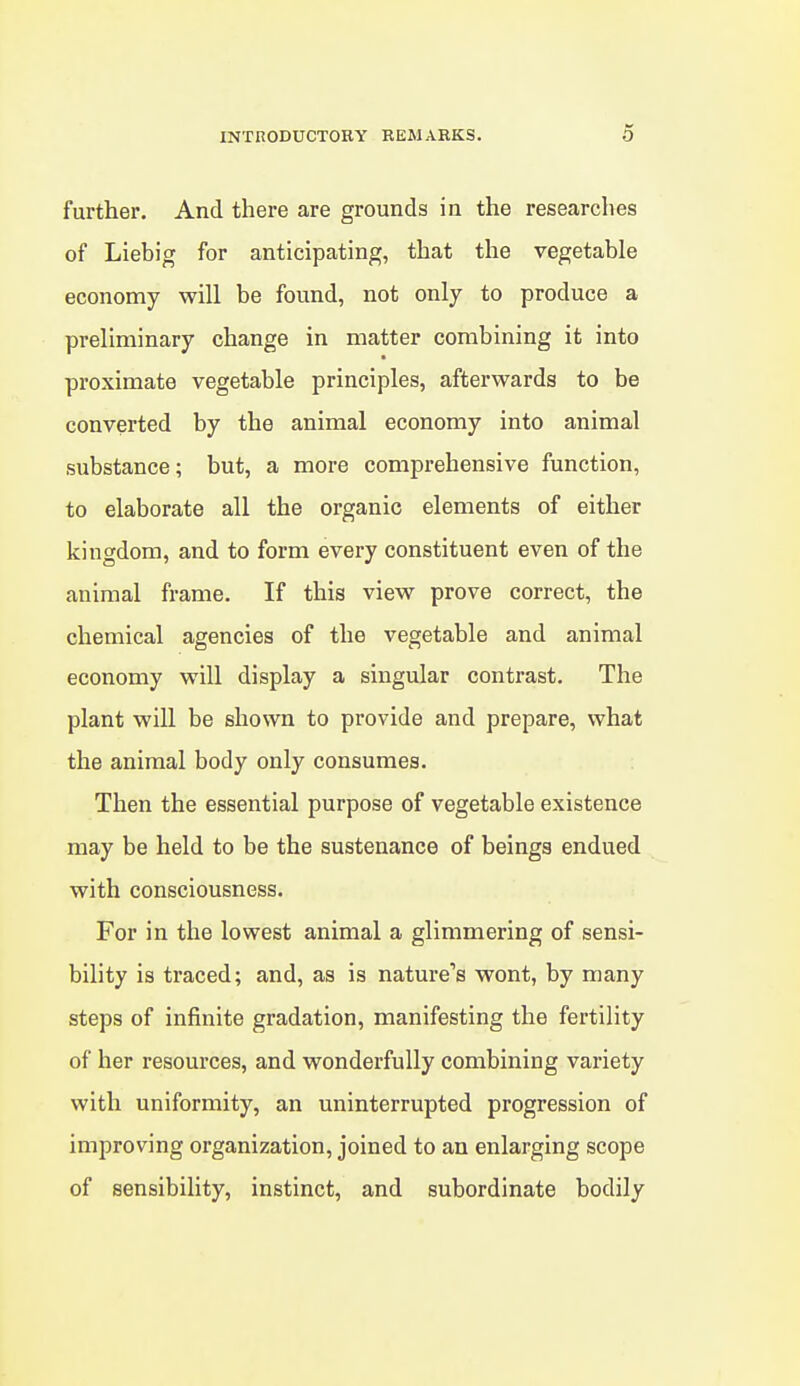 further. And there are grounds in the researches of Liebig for anticipating, that the vegetable economy will be found, not only to produce a preliminary change in matter combining it into proximate vegetable principles, afterwards to be converted by the animal economy into animal substance; but, a more comprehensive function, to elaborate all the organic elements of either kingdom, and to form every constituent even of the animal frame. If this view prove correct, the chemical agencies of the vegetable and animal economy will display a singular contrast. The plant will be shown to provide and prepare, what the animal body only consumes. Then the essential purpose of vegetable existence may be held to be the sustenance of beings endued with consciousness. For in the lowest animal a glimmering of sensi- bility is traced; and, as is nature's wont, by many steps of infinite gradation, manifesting the fertility of her resources, and wonderfully combining variety with uniformity, an uninterrupted progression of improving organization, joined to an enlarging scope of sensibility, instinct, and subordinate bodily