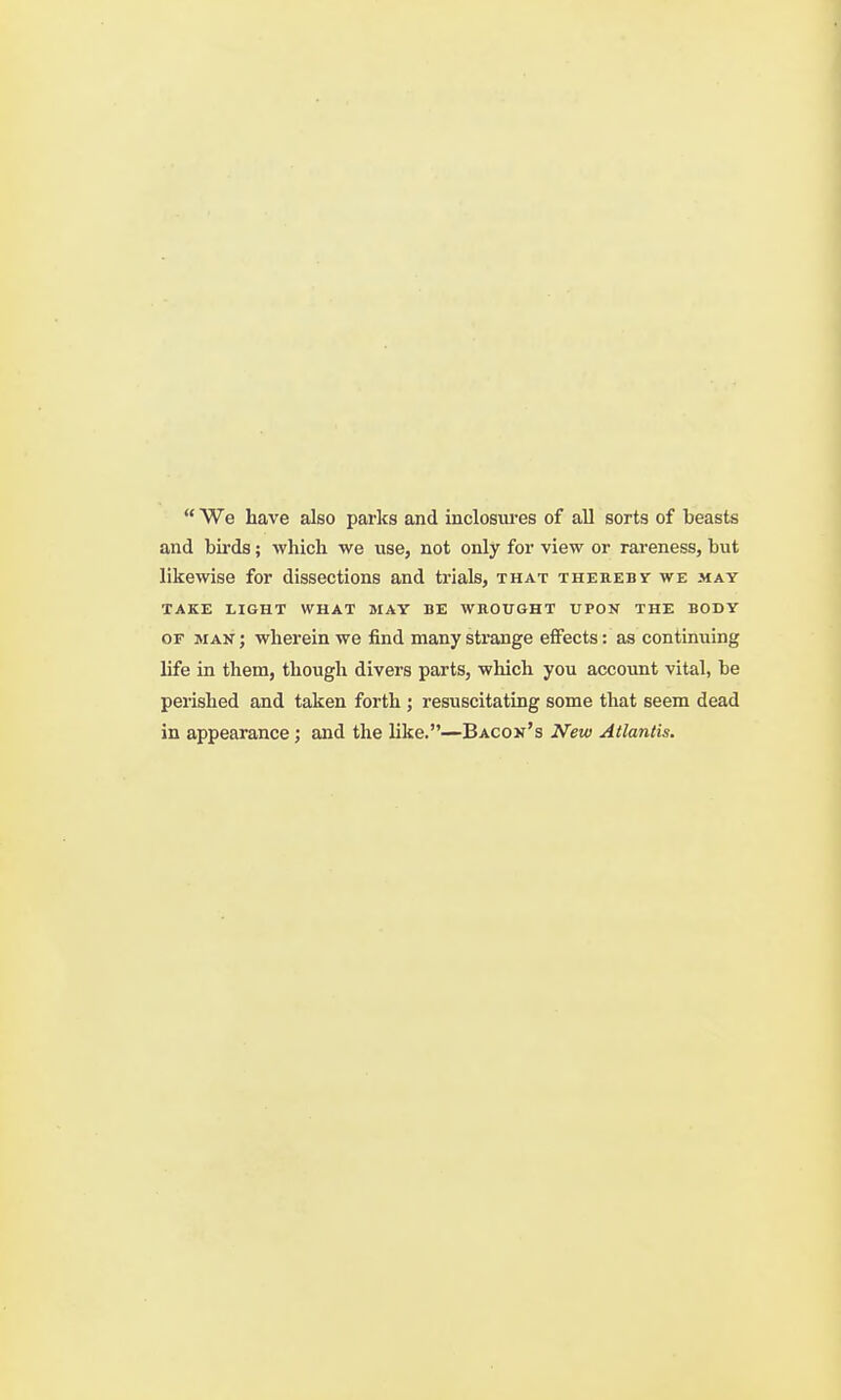  We have also parks and inclosiu-es of all sorts of beasts and birds; whicli we use, not only for view or rareness, but likewise for dissections and trials, that therebt we may TAKE LIGHT WHAT MAY BE WROUGHT UPON THE BODY OF MAN; wherein we find many strange effects: as continuing life in them, though divers parts, which you account vital, be perished and taken forth ; resuscitating some that seem dead in appearance; and the hke.—Bacon's New Atlantis.