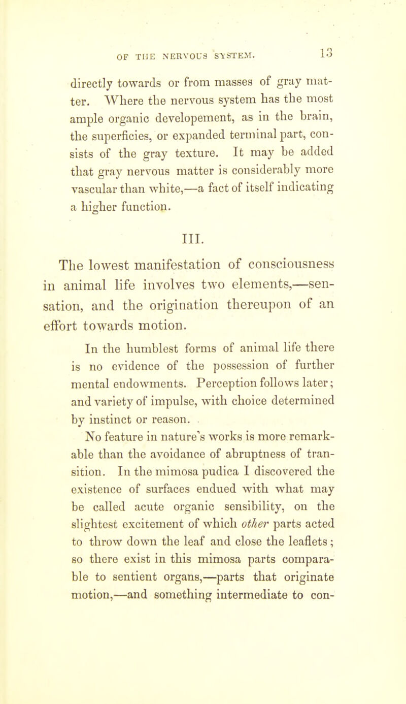 directly towards or from masses of gray mat- ter. Where the nervous system has the most ample organic developement, as in the brain, the superficies, or expanded terminal part, con- sists of the gray texture. It may be added that gray nervous matter is considerably more vascular than vphite,—a fact of itself indicating a higher function. III. The lowest manifestation of consciousness in animal life involves two elements,—sen- sation, and the origination thereupon of an effort towards motion. In the humblest forms of animal life there is no evidence of the possession of further mental endowments. Perception follows later; and variety of impulse, with choice determined by instinct or reason. No feature in nature's works is more remark- able than the avoidance of abruptness of tran- sition. In the mimosa pudica I discovered the existence of surfaces endued with what may be called acute organic sensibility, on the slightest excitement of which other parts acted to throw down the leaf and close the leaflets; so there exist in this mimosa parts compara- ble to sentient organs,—parts that originate motion,—and something intermediate to con-