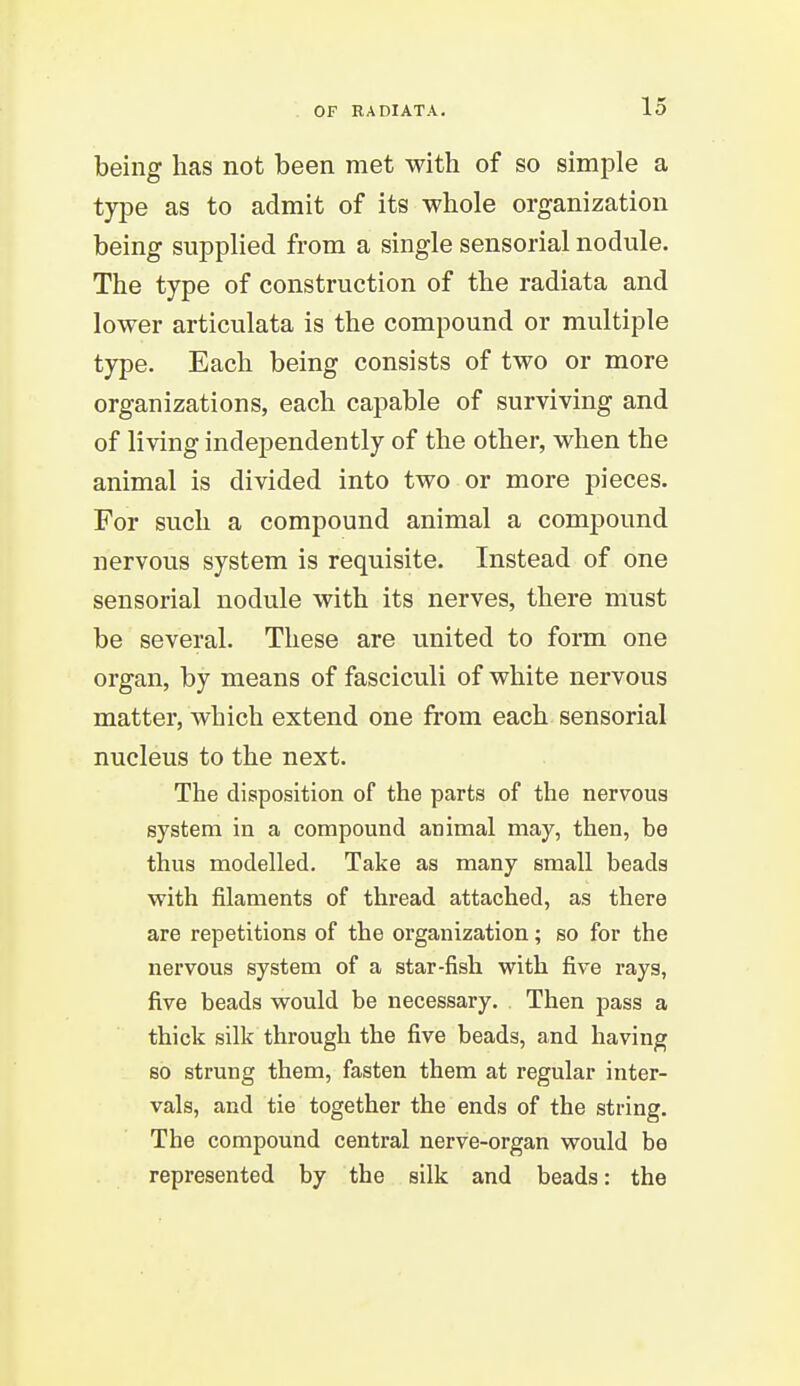 being lias not been met with of so simple a type as to admit of its whole organization being supplied from a single sensorial nodule. The type of construction of the radiata and lower articulata is the compound or multiple type. Each being consists of two or more organizations, each capable of surviving and of living independently of the other, when the animal is divided into two or more pieces. For such a compound animal a compound nervous system is requisite. Instead of one sensorial nodule with its nerves, there must be several. These are united to form one organ, by means of fasciculi of white nervous matter, which extend one fi'om each sensorial nucleus to the next. The disposition of the parts of the nervous system in a compound animal may, then, be thus modelled. Take as many small beads with filaments of thread attached, as there are repetitions of the organization; so for the nervous system of a star-fish with five rays, five beads would be necessary. Then pass a thick silk through the five beads, and having so strung them, fasten them at regular inter- vals, and tie together the ends of the string. The compound central nerve-organ would be represented by the silk and beads: the