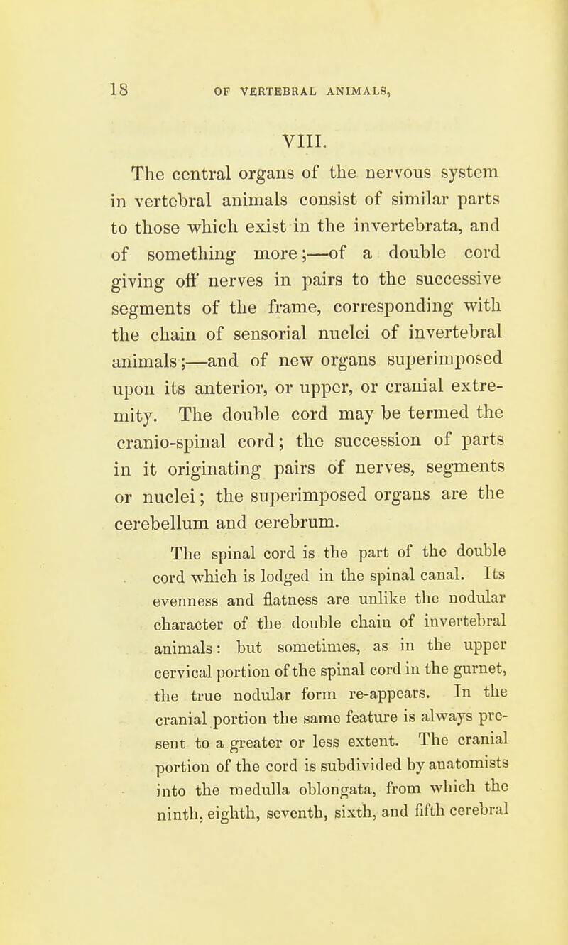 VIII. The central organs of the nervous system in vertebral animals consist of similar parts to those which exist in the invertebrata, and of something more;—of a double cord giving off nerves in pairs to the successive segments of the frame, corresponding with the chain of sensorial nuclei of invertebral animals;—and of new organs superimposed upon its anterior, or upper, or cranial extre- mity. The double cord may be termed the cranio-spinal cord; the succession of parts in it originating pairs of nerves, segments or nuclei; the superimposed organs are the cerebellum and cerebrum. The spinal cord is the part of the double cord which is lodged in the spinal canal. Its evenness and flatness are unlike the nodular character of the double chain of invertebral animals: but sometimes, as in the upper cervical portion of the spinal cord in the gurnet, the true nodular form re-appears. In the cranial portion the same feature is always pre- sent to a greater or less extent. The cranial portion of the cord is subdivided by anatomists into the medulla oblongata, from which the ninth, eighth, seventh, sixth, and fifth cerebral