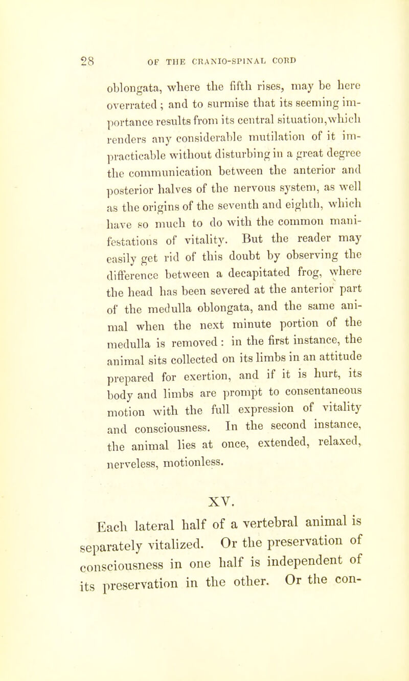 oblongata, where the fifth rises, may be here overrated ; and to surmise that its seeming im- portance results from its central situation,which renders any considerable mutilation of it im- practicable without disturbing in a great degree the communication between the anterior and posterior halves of the nervous system, as well as the origins of the seventh and eighth, which have so much to do with the common mani- festations of vitality. But the reader may easily get rid of this doubt by observing the difference between a decapitated frog, where the head has been severed at the anterior part of the medulla oblongata, and the same ani- mal when the next minute portion of the medulla is removed : in the first instance, the animal sits collected on its limbs in an attitude prepared for exertion, and if it is hurt, its body and limbs are prompt to consentaneous motion with the full expression of vitality and consciousness. In the second instance, the animal lies at once, extended, relaxed, nerveless, motionless. XV. Each lateral half of a vertebral animal is separately vitalized. Or the preservation of consciousness in one half is independent of its preservation in the other. Or the con-