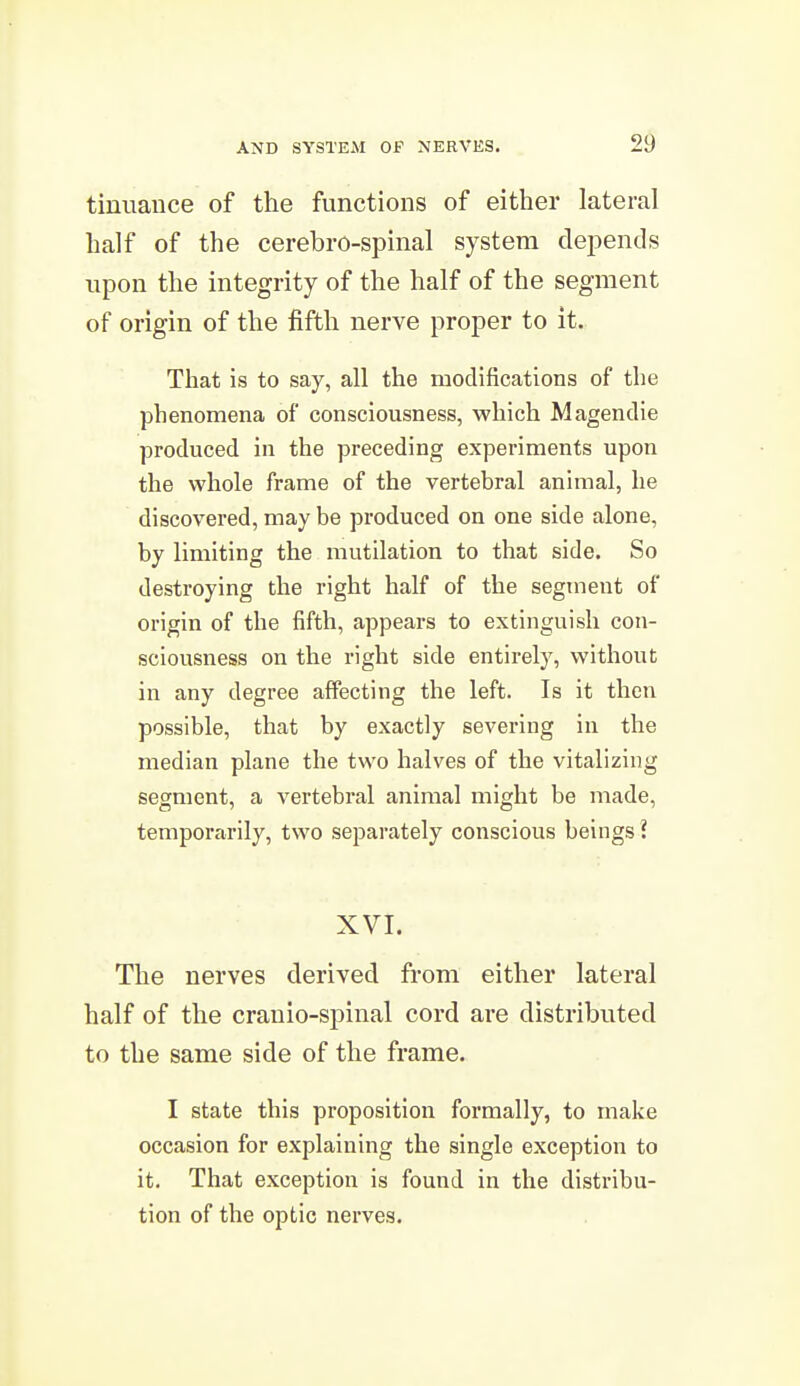 tiniiauce of the functions of either lateral half of the cerebro-spinal system dej^ends upon the integrity of the half of the segment of origin of the fifth nerve proper to it. That is to say, all the modifications of the phenomena of consciousness, which Magendie produced in the preceding experiments upon the whole frame of the vertebral animal, he discovered, may be produced on one side alone, by limiting the mutilation to that side. So destroying the right half of the segment of origin of the fifth, appears to extinguish con- sciousness on the right side entirely, without in any degree affecting the left. Is it then possible, that by exactly severing in the median plane the two halves of the vitalizing segment, a vertebral animal might be made, temporarily, two separately conscious beings ? XVI. The nerves derived from either lateral half of the cranio-spinal cord are distributed to the same side of the frame. I state this proposition formally, to make occasion for explaining the single exception to it. That exception is found in the distribu- tion of the optic nerves.