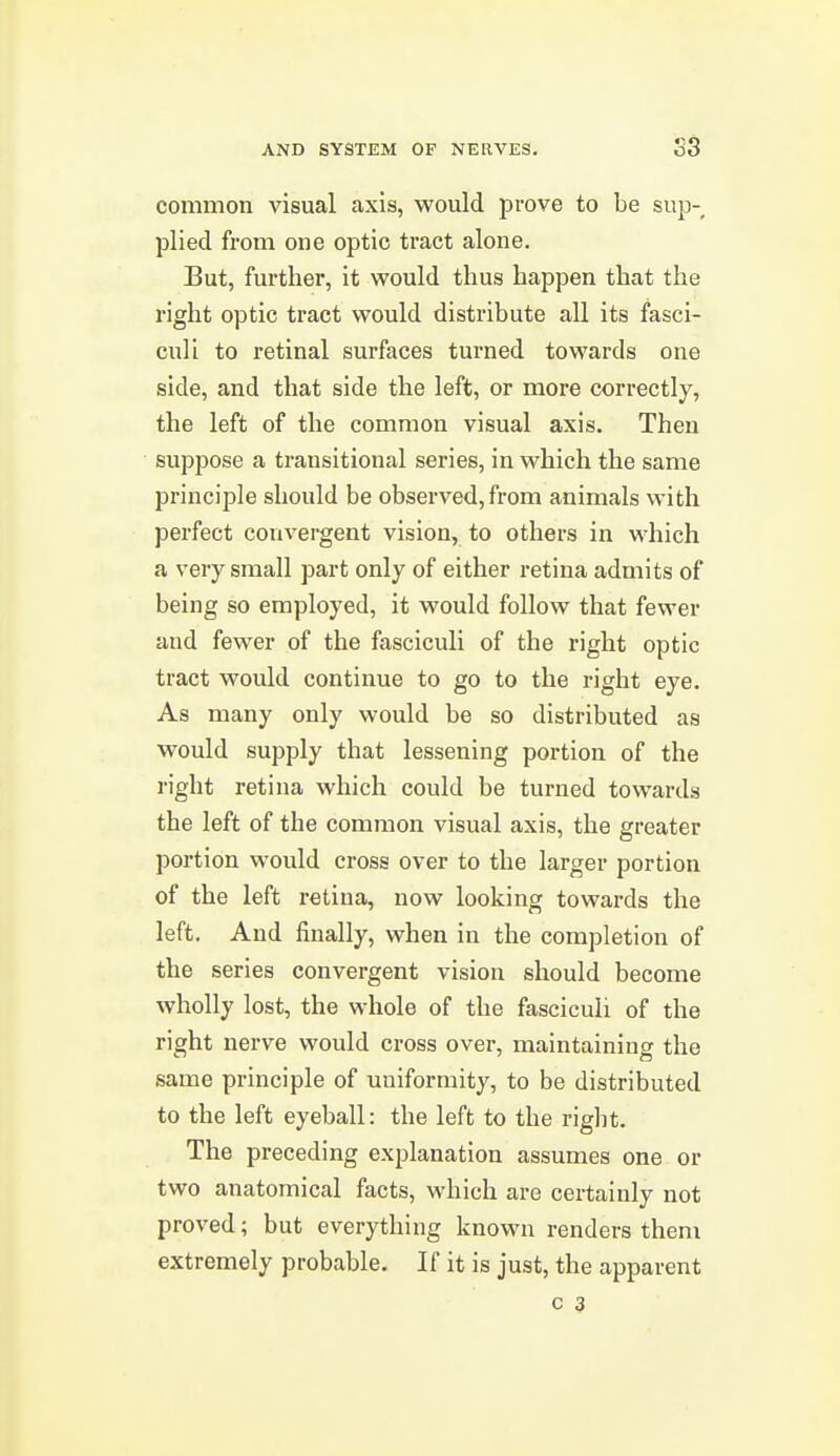 common visual axis, would prove to be sup- plied from one optic tract alone. But, further, it would thus happen that the right optic tract would distribute all its fasci- culi to retinal surfaces turned towards one side, and that side the left, or more correctly, the left of the common visual axis. Then suppose a transitional series, in which the same principle should be observed, from animals with perfect convei-gent vision, to others in which a very small part only of either retina admits of being so employed, it would follow that fewer and fewer of the fasciculi of the right optic tract would continue to go to the right eye. As many only would be so distributed as would supply that lessening portion of the right retina which could be turned towards the left of the common visual axis, the greater portion would cross over to the larger portion of the left retina, now looking towards the left. And finally, when in the completion of the series convergent vision should become wholly lost, the whole of the fasciculi of the right nerve would cross over, maintaining the same principle of uniformity, to be distributed to the left eyeball: the left to the right. The preceding explanation assumes one or two anatomical facts, which are certainly not proved; but everything known renders them extremely probable. If it is just, the apparent