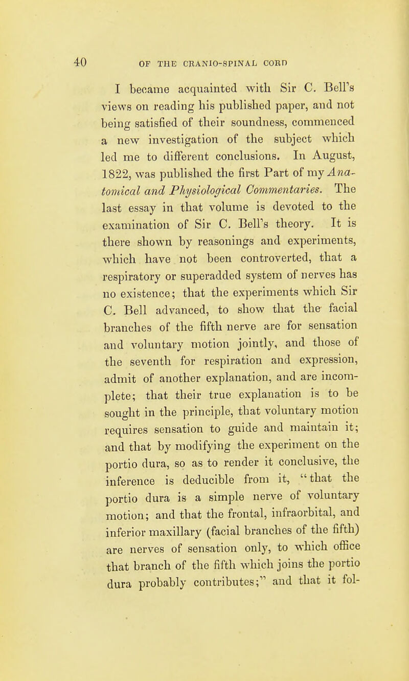 I became acquainted with Sir C. Bell's views on reading his published paper, and not being satisfied of their soundness, commenced a new investigation of the subject which led me to different conclusions. In August, 1822, was published the first Part of ray Ana- tomical and Physiological Commentaries. The last essay in that volume is devoted to the examination of Sir C. BelFs theory. It is there shown by reasonings and experiments, which have not been controverted, that a respiratory or superadded system of nerves has no existence; that the experiments which Sir C, Bell advanced, to show that the facial branches of the fifth nerve are for sensation and voluntary motion jointly, and those of the seventh for respiration and expression, admit of another explanation, and are incom- plete; that their true explanation is to be sought in the principle, that voluntary motion requires sensation to guide and maintain it; and that by modifying the experiment on the portio dura, so as to render it conclusive, the inference is deducible from it, that the portio dura is a simple nerve of voluntary motion; and that the frontal, infraorbital, and inferior maxillary (facial branches of the fifth) are nerves of sensation only, to which office that branch of the fifth which joins the portio dura probably contributes; and that it fol-