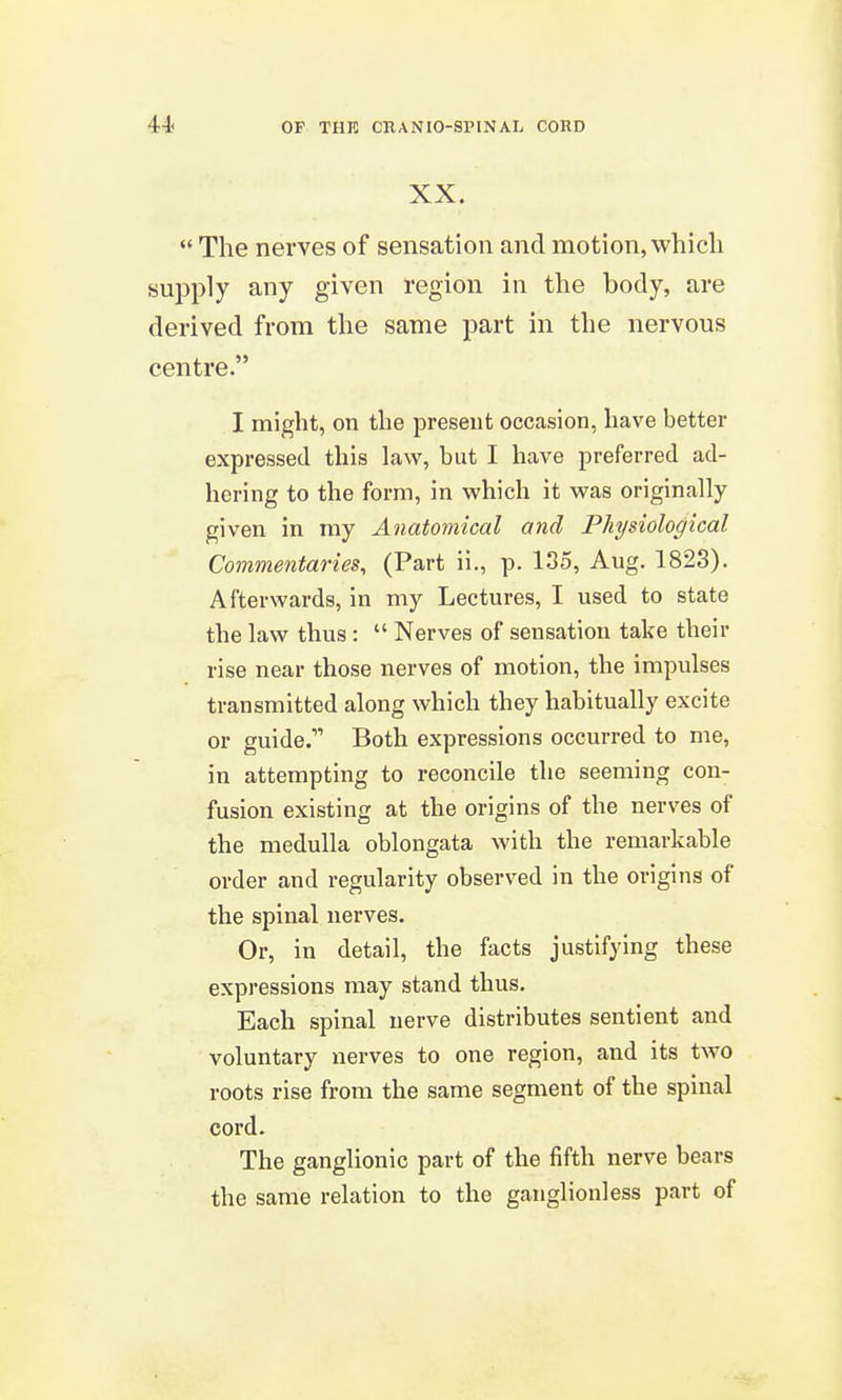 XX.  The nerves of sensation and motion, which supply any given region in the body, are derived from the same part in the nervous centre. I might, on the present occasion, have better expressed this law, but I have preferred ad- hering to the form, in which it was originally given in my Anatomical and Physiological Commentaries, (Part ii., p. 135, Aug. 1823). Afterwards, in my Lectures, I used to state the law thus :  Nerves of sensation take their rise near those nerves of motion, the impulses transmitted along which they habitually excite or guide. Both expressions occurred to me, in attempting to reconcile the seeming con- fusion existing at the origins of the nerves of the medulla oblongata with the remarkable order and regularity observed in the origins of the spinal nerves. Or, in detail, the facts justifying these expressions may stand thus. Each spinal nerve distributes sentient and voluntary nerves to one region, and its two roots rise from the same segment of the spinal cord. The ganglionic part of the fifth nerve bears the same relation to the ganglionless part of