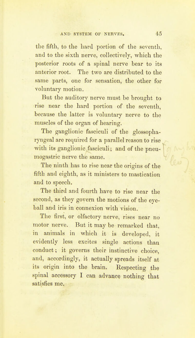 the fifth, to the hard portion of the seventh, and to the sixth nerve, collectively, which the posterior roots of a spinal nerve bear to its anterior root. The two are distributed to the same parts, one for sensation, the other for voluntary motion. But the auditory nerve must be brought to rise near the hard portion of the seventh, because the latter is voluntary nerve to the muscles of the organ of hearing. The ganglionic fasciculi of the glossopha- ryngeal are required for a parallel reason to rise with its ganglionic fasciculi; and of the pneu- mogastric nerve the same. The ninth has to rise near the origins of the fifth and eighth, as it ministers to mastication and to speech. The third and fourth have to rise near the second, as they govern the motions of the eye- ball and iris in connexion with vision. The first, or olfactory nerve, rises near no motor nerve. But it may be remarked that, in animals in which it is developed, it evidently less excites single actions than conduct; it governs their instinctive choice, and, accordingly, it actually spreads itself at its origin into the brain. Respecting the spinal accessory I can advance nothing that satisfies me.