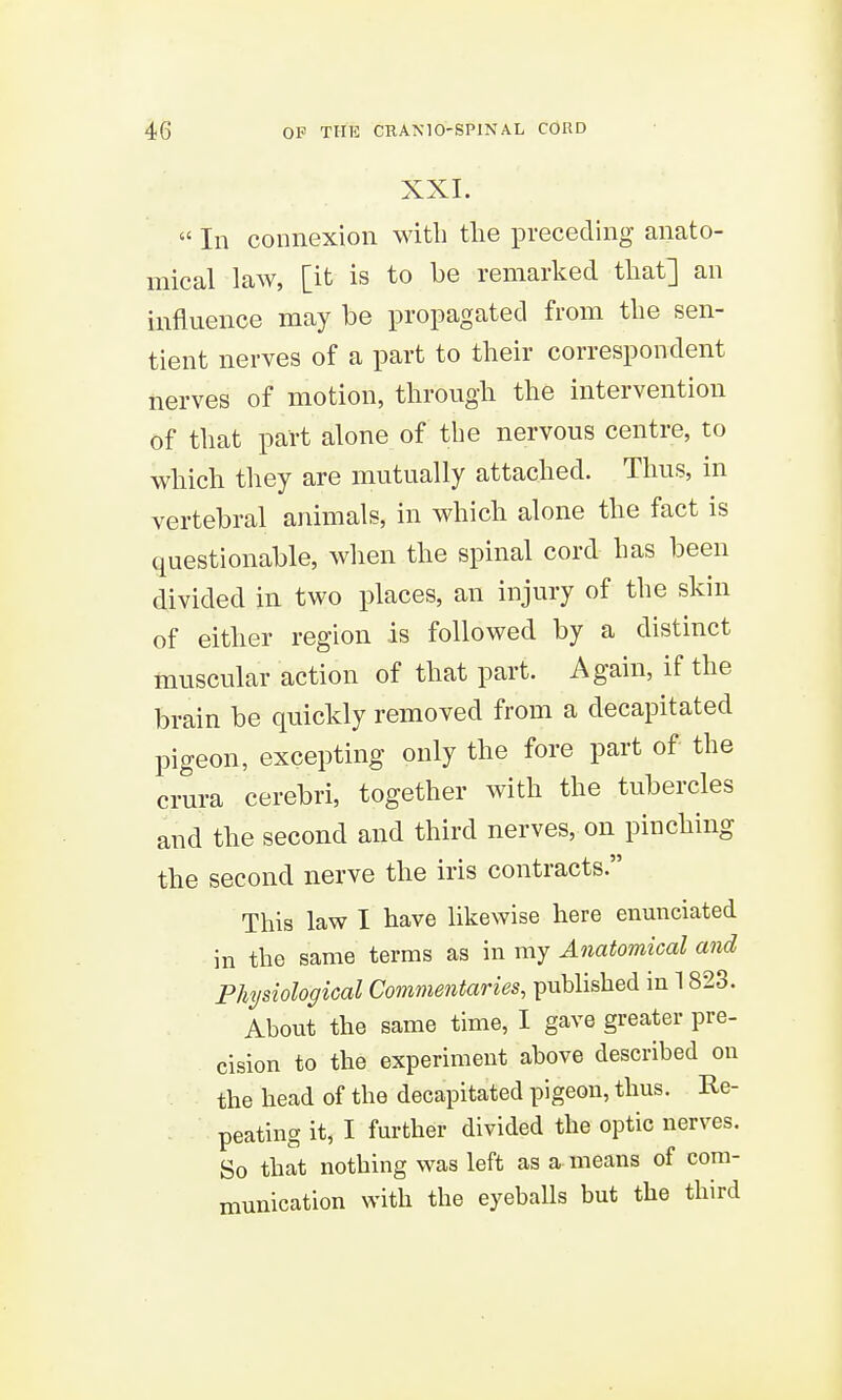 XXI.  In connexion with tlie preceding anato- mical law, [it is to be remarked that] an influence may be propagated from tbe sen- tient nerves of a part to their correspondent nerves of motion, through the intervention of that part alone of tbe nervous centre, to which they are mutually attached. Thus, in vertebral animals, in which alone the fact is questionable, when the spinal cord has been divided in two places, an injury of the skin of either region is followed by a distinct muscular action of that part. Again, if the brain be quickly removed from a decapitated pigeon, excepting only the fore part of the crura cerebri, together with the tubercles and the second and third nerves, on pinching the second nerve the iris contracts. This law I have likewise here enunciated in the same terms as in my Anatomical and Physiological Commentaries, published in 1823. About the same time, I gave greater pre- cision to the experiment above described on the head of the decapitated pigeon, thus. Re- peating it, I further divided the optic nerves. So that nothing was left as a means of com- munication with the eyeballs but the third