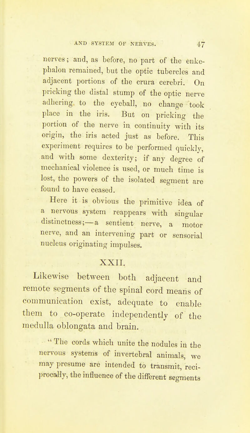 nerves; and, as before, no part of the enke- phalon remained, but the optic tubercles and adjacent portions of the crura cerebri. On pricking the distal stump of the optic nerve adhering, to the eyeball, no change took place in the iris. But on pricking the portion of the nerve in continuity with its origin, the iris acted just as before. This experiment requires to be performed quickly, and with some dexterity; if any degree of mechanical violence is used, or much time is lost, the powers of the isolated segment are found to have ceased. Here it is obvious the primitive idea of a nervous system reappears with singular distinctness;—a sentient nerve, a motor nerve, and an intervening part or sensorial nucleus originating impulses. XXII. Likewise between both adjacent and remote segments of the spinal cord means of communication exist, adequate to enable them to co-operate independently of the medulla oblongata and brain.  The cords which unite the nodules in the nervous systems of invertebral animals, we may presume are intended to transmit, reci- procally, the influence of the different segments