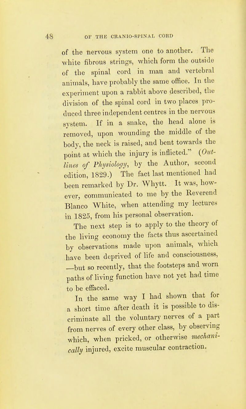 of the nervous system one to another. The white fibrous strings, which form the outside of the spinal cord in man and vertebral animals, have probably the same office. In the experiment upon a rabbit above described, the division of the spinal cord in two places pro- duced three independent centres in the nervous system. If in a snake, the head alone is removed, upon wounding the middle of the body, the neck is raised, and bent towards the point at which the injury is inflicted. (.Out- lines of Vhysiology, by the Author, second edition, 1829.) The fact last mentioned had been remarked by Dr. Whytt. It was, how- ever, communicated to me by the Reverend Blanco White, when attending my lectures in 1825, from his personal observation. The next step is to apply to the theory of the living economy the facts thus ascertained by observations made upon animals, which have been deprived of life and consciousness, —but so recently, that the footsteps and worn paths of living function have not yet had time to be effaced. In the same way I had shown that for a short time after death it is possible to dis- criminate all the voluntary nerves of a part from nerves of every other class, by observing which, when pricked, or otherwise mechani- cally injured, excite muscular contraction.