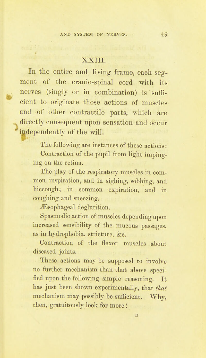 XXIII. In the entire and living frame, each seg- ment of the cranio-spinal cord with its nerves (singly or in combination) is suffi- cient to originate those actions of muscles and of other contractile parts, v^hich are directly consequent upon sensation and occur independently of the will. The following are instances of these actions: Contraction of the pupil from light imping- ing on the retina. The play of the respiratory muscles in com- mon inspiration, and in sighing, sobbing, and hiccough; in common expiration, and in coughing and sneezing. Esophageal deglutition. Spasmodic action of muscles depending upon increased sensibility of the mucous passages, as in hydrophobia, stricture, &c. Contraction of the flexor muscles about diseased joints. These actions may be supposed to involve no further mechanism than that above speci- fied upon the following simple reasoning. It has just been shown experimentally, that that mechanism may possibly be sufficient. Why, then, gratuitously look for more \