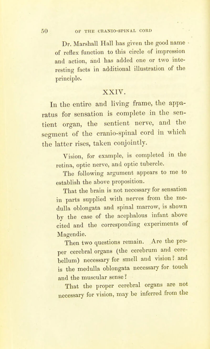 Dr. Marshall Hall has given the good name - of reflex function to this circle of impression and action, and has added one or two inte- resting facts in additional illustration of the principle. XXIV. In the entire and living frame, the appa- ratus for sensation is complete in the sen- tient organ, the sentient nerve, and the segment of the cranio-spinal cord in which the latter rises, taken conjointly. Vision, for example, is completed in the retina, optic nerve, and optic tubercle. The following argument appears to me to establish the above proposition. That the brain is not necessary for sensation in parts supplied with nerves from the me- dulla oblongata and spinal marrow, is shown by the case of the acephalous infant above cited and the corresponding experiments of Magendie. Then two questions remain. Are the pro- per cerebral organs (the cerebrum and cere- bellum) necessary for smell and vision ? and is the medulla oblongata necessary for touch and the muscular sense ? That the proper cerebral organs are not necessary for vision, may be inferred from the