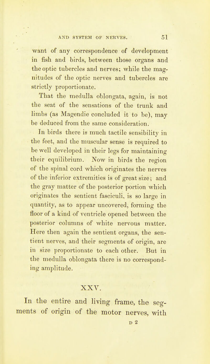 want of any correspondence of development in fish and birds, between those organs and the optic tubercles and nerves; while the mag- nitudes of the optic nerves and tubercles are strictly proportionate. That the medulla oblongata, again, is not the seat of the sensations of the trunk and limbs (as Magendie concluded it to be), may be deduced from the same consideration. In birds there is much tactile sensibility in the feet, and the muscular sense is required to be well developed in their legs for maintaining their equilibrium. Now in birds the region of the spinal cord which originates the nerves of the inferior extremities is of great size; and the gray matter of the posterior portion which originates the sentient fasciculi, is so large in quantity, as to appear uncovered, forming the floor of a kind of ventricle opened between the posterior columns of white nervous matter. Here then again the sentient organs, the sen- tient nerves, and their segments of origin, are in size proportionate to each other. But in the medulla oblongata there is no correspond- ing amplitude. XXV. In the entire and living frame, the seg- ments of origin of the motor nerves, with