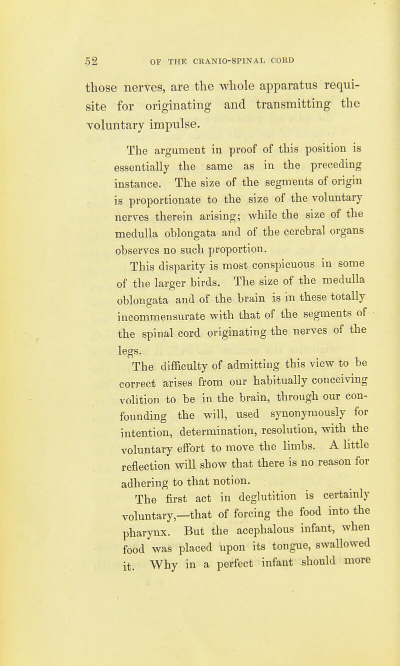 those nerves, are the whole apparatus requi- site for originating and transmitting the voluntary impulse. The argument in proof of this position is essentially the same as in the preceding instance. The size of the segments of origin is proportionate to the size of the voluntary nerves therein arising; while the size of the medulla oblongata and of the cerebral organs observes no such proportion. This disparity is most conspicuous in some of the larger birds. The size of the medulla oblongata and of the brain is in these totally incommensurate with that of the segments of the spinal cord originating the nerves of the legs. The difficulty of admitting this view to be correct arises from our habitually conceiving volition to be in the brain, through our con- founding the will, used synonymously for intention, determination, resolution, with the voluntary eifort to move the limbs. A little reflection will show that there is no reason for adhering to that notion. The first act in deglutition is certainly voluntary,—that of forcing the food into the pharynx. But the acephalous infant, when food was placed upon its tongue, swallowed it. Why in a perfect infant should more
