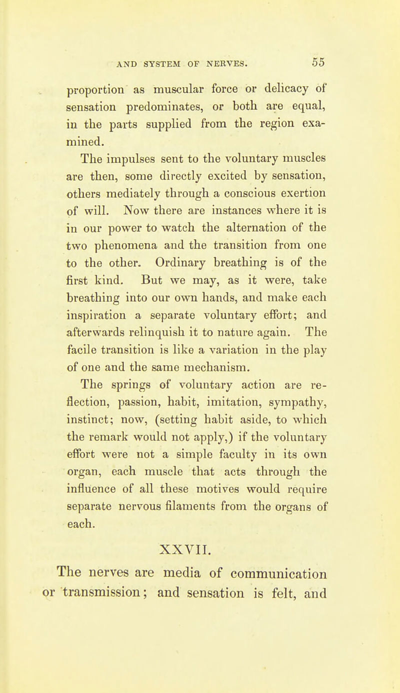 proportion as muscular force or delicacy of sensation predominates, or both are equal, in the parts supplied from the region exa- mined. The impulses sent to the voluntary muscles are then, some directly excited by sensation, others mediately through a conscious exertion of will. Now there are instances where it is in our power to watch the alternation of the two phenomena and the transition from one to the other. Ordinary breathing is of the first kind. But we may, as it were, take breathing into our own hands, and make each inspiration a separate voluntary effort; and afterwards relinquish it to nature again. The facile transition is like a variation in the play of one and the same mechanism. The springs of voluntary action are re- flection, passion, habit, imitation, sympathy, instinct; now, (setting habit aside, to which the remark would not apply,) if the voluntary effort were not a simple faculty in its own organ, each muscle that acts through the influence of all these motives would require separate nervous filaments from the organs of each. XXVII. The nerves are media of communication or transmission; and sensation is felt, and