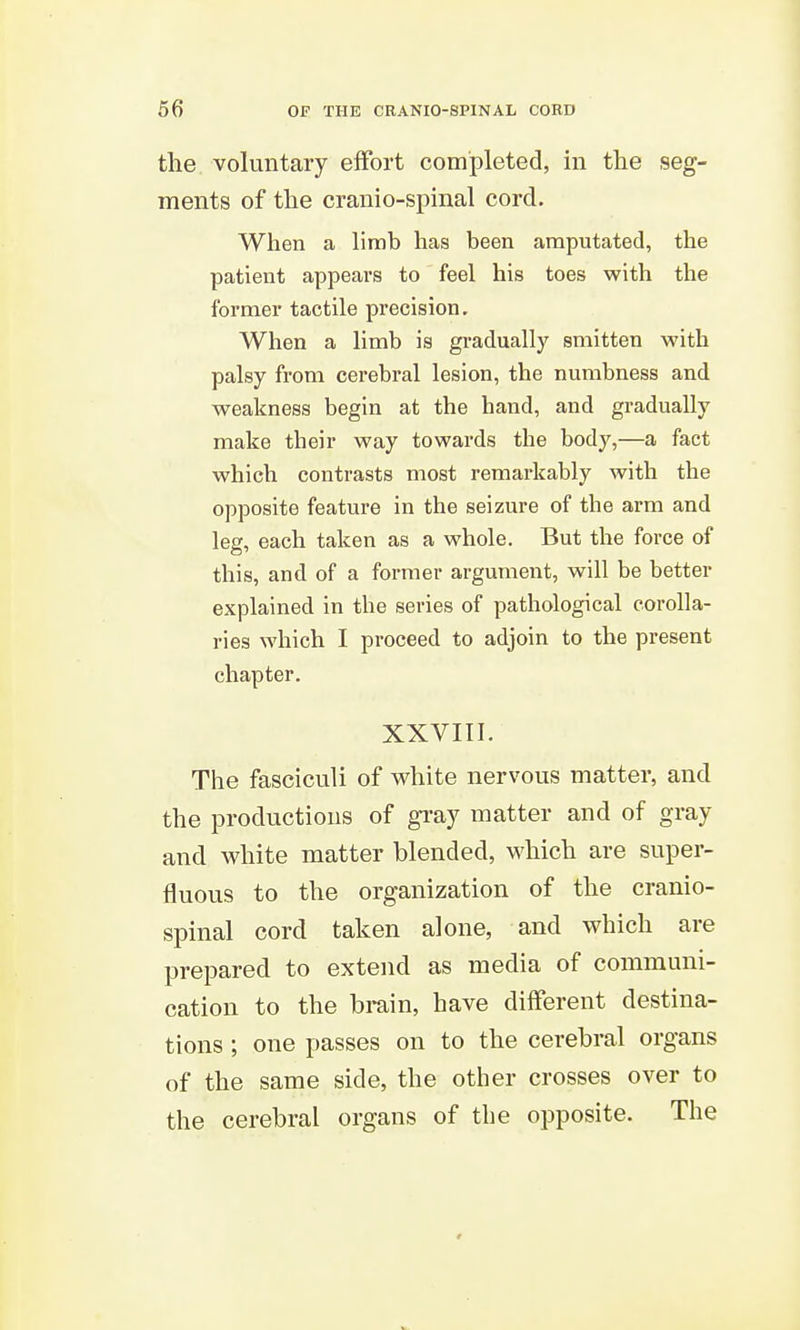the voluntary effort completed, in the seg- ments of the cranio-spinal cord. When a limb has been amputated, the patient appears to feel his toes with the former tactile precision. When a limb is gradually smitten with palsy from cerebral lesion, the numbness and weakness begin at the hand, and gradually make their way towards the body,—a fact which contrasts most remarkably with the opposite feature in the seizure of the arm and leg, each taken as a whole. But the force of this, and of a former argument, will be better explained in the series of pathological corolla- ries which I proceed to adjoin to the present chapter. XXVIII. The fasciculi of white nervous matter, and the productions of gi'ay matter and of gray and white matter blended, which are super- fluous to the organization of the cranio- spinal cord taken alone, and which are prepared to extend as media of communi- cation to the brain, have different destina- tions ; one passes on to the cerebral organs of the same side, the other crosses over to the cerebral organs of the opposite. The