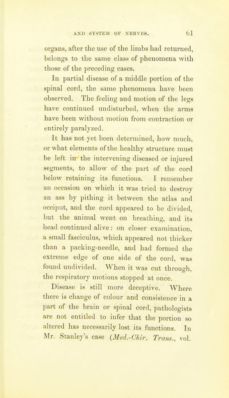 organs, after the use of the limbs had returned, belongs to the same class of phenomena with those of the preceding cases. In partial disease of a middle portion of the spinal cord, the same phenomena have been observed. The feeling and motion of the legs have continued undisturbed, vphen the arms have been w^ithout motion from contraction or entirely paralyzed. It has not yet been determined, how much, or what elements of the healthy structure must be left in the intervening diseased or injured segments, to allow of the part of the cord below retaining its functions. I remember an occasion on which it was tried to destroy an ass by pithing it between the atlas and occiput, and the cord appeared to be divided, but the animal went on breathing, and its head continued alive: on closer examination, a small fasciculus, which appeared not thicker than a packing-needle, and had formed the extreme edge of one side of the cord, was found undivided. When it was cut through, the respiratory motions stopped at once. Disease is still more deceptive. Where there is change of colour and consistence in a part of the brain or spinal cord, pathologists are not entitled to infer that the portion so altered has necessarily lost its functions. In Mr. Stanley's case {Med.-Chir. Trans., vol.