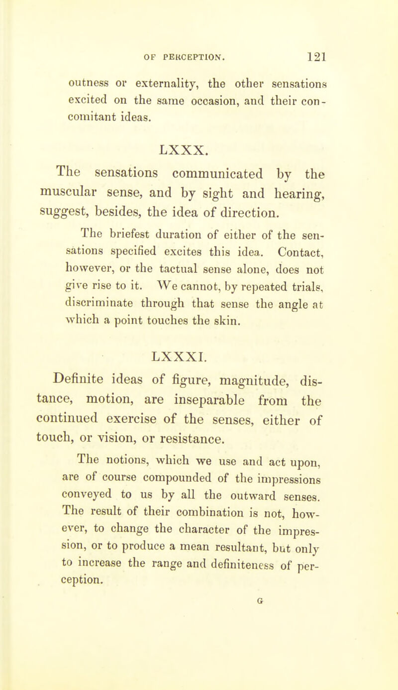 outness or externality, the other sensations excited on the same occasion, and their con- comitant ideas. LXXX. The sensations communicated by the muscular sense, and by sight and hearing, suggest, besides, the idea of direction. The briefest duration of either of the sen- sations specified excites this idea. Contact, however, or the tactual sense alone, does not give rise to it. We cannot, by repeated trials, discriminate through that sense the angle at which a point touches the skin. LXXXI. Definite ideas of figure, magnitude, dis- tance, motion, are inseparable from the continued exercise of the senses, either of touch, or vision, or resistance. The notions, which we use and act upon, are of course compounded of the impressions conveyed to us by all the outward senses. The result of their combination is not, how- ever, to change the character of the impres- sion, or to produce a mean resultant, but only to increase the range and definiteness of per- ception. a