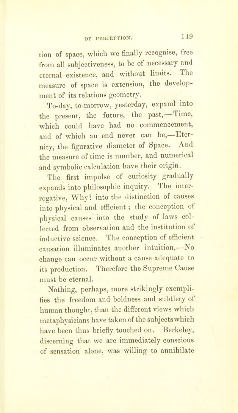 OF PERCEPTION'. ' +i' tion of space, wliich we finally recognise, free from all subjectiveness, to be of necessary and eternal existence, and without limits. The measure of space is extension, the develop- ment of its relations geometry. To-day, to-morrow, yesterday, expand into the present, the future, the past,—Time, which could have had no commencement, and of which an end never can be,—Eter- nity, the figurative diameter of Space. And the measure of time is number, and numerical and symbolic calculation have their origin. The first impulse of curiosity gradually expands into philosophic inquiry. The inter- rogative, Why? into the distinction of causes into physical and efficient; the conception of physical causes into the study of laws col- lected from observation and the institution of inductive science. The conception of efficient causation illuminates another intuition,—No change can occur without a cause adequate to its production. Therefore the Supreme Cause must be eternal. Nothing, perhaps, more strikingly exempli- fies the freedom and boldness and subtlety of human thought, than the different views which metaphysicians have taken of the subjectswhich have been thus briefly touched on. Berkeley, discerning that we are immediately conscious of sensation alone, was willing to annihilate