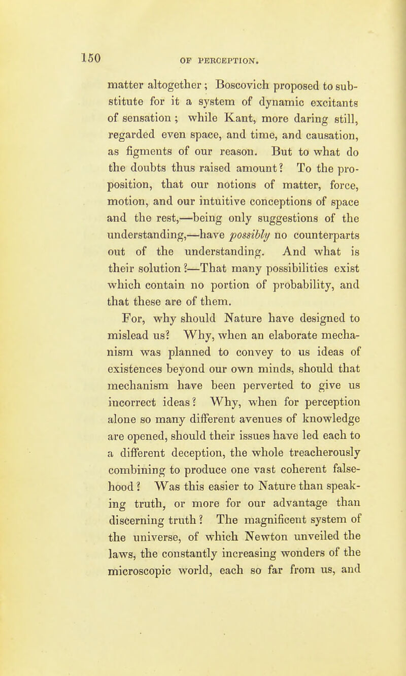 matter altogether; Boscovich proposed to sub- stitute for it a system of dynamic excitants of sensation ; while Kant, more daring still, regarded even space, and time, and causation, as figments of our reason. But to what do the doubts thus raised amount? To the pro- position, that our notions of matter, force, motion, and our intuitive conceptions of space and the rest,—being only suggestions of the understanding,—have possibly no counterparts out of the understanding. And what is their solution ?—That many possibilities exist which contain no portion of probability, and that these are of them. For, why should Nature have designed to mislead us? Why, when an elaborate mecha- nism was planned to convey to us ideas of existences beyond our own minds, should that mechanism have been perverted to give us incorrect ideas? Why, when for perception alone so many different avenues of knowledge are opened, should their issues have led each to a different deception, the whole treacherously combining to produce one vast coherent false- hood ? Was this easier to Nature than speak- ing truth, or more for our advantage than discerning truth ? The magnificent system of the universe, of which Newton unveiled the laws, the constantly increasing wonders of the microscopic world, each so far from us, and