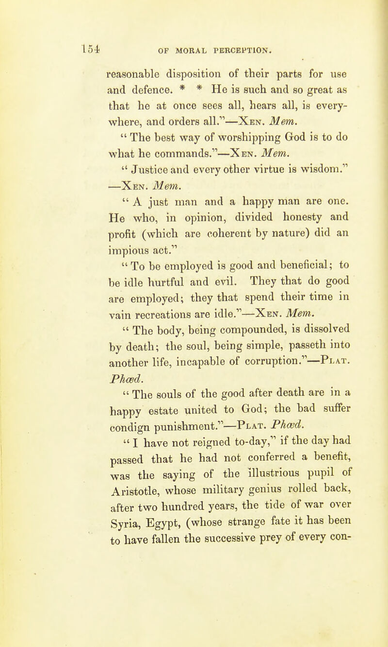 reasonable disposition of their parts for use and defence. * * He is such and so great as that he at once sees all, hears all, is every- where, and orders all.—Xen. Mem.  The best way of worshipping God is to do what he commands.—Xen. Mem.  Justice and every other virtue is wisdom. —Xen. Mem.  A just man and a happy man are one. He who, in opinion, divided honesty and profit (which are coherent by nature) did an impious act.  To be employed is good and beneficial; to be idle hurtful and evil. They that do good are employed; they that spend their time in vain recreations are idle.—Xen. Mem.  The body, being compounded, is dissolved by death; the soul, being simple, passeth into another life, incapable of corruption.—Plat. Phced.  The souls of the good after death are in a happy estate united to God; the bad suffer condign punishment.—Plat. Ph(ed.  I have not reigned to-day, if the day had passed that he had not conferred a benefit, was the saying of the illustrious pupil of Aristotle, whose military genius rolled back, after two hundred years, the tide of war over Syria, Egypt, (whose strange fate it has been to have fallen the successive prey of every con-