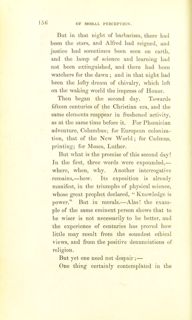 But in that night of harharisni, there had been the stars, and Alfred had reigned, and justice had sometimes been seen on earth, and the lamp of science and learning had not been extinguished, and there had been watchers for the dawn; and in that night had been the lofty dream of chivalry, which left on the waking world the impress of Honor. Then began the second day. Towards fifteen centuries of the Christian era, and the same elements reappear in freshened activity, as at the same time before it. For Phoenician adventure, Columbus; for European coloniza- tion, that of the New World; for Cadmus, printing; for Moses, Luther. But what is the promise of this second day I In the first, three words were expounded,— where, when, why. Another interrogative remains,—how. Its exposition is already manifest, in the triumphs of physical science, whose great prophet declared,  Knowledge is power. But in morals.—Alas! the exam- ple of the same eminent person shows that to be wiser is not necessarily to be better, and the experience of centuries has proved how little may result from the soundest ethical views, and from the positive denunciations of religion. But yet one need not despair;— One thing certainly contemplated in the