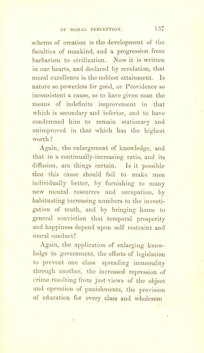 scheme of creation is the development of the faculties of mankind, and a progression from barbarism to civilization. Now it is vpritten in our hearts, and declared by revelation, that moral excellence is the noblest attainment. Is nature so powerless for good, or Providence so inconsistent a cause, as to have given man the means of indefinite improvement in that which is secondary and inferior, and to have condemned him to remain stationary and unimproved in that which has the highest worth ? Again, the enlargement of knowledge, and that in a continually-increasing ratio, and its diffusion, are things certain. Is it possible that this cause should fail to make men individually better, by furnishing to many new mental resources and occupation, by habituating increasing numbers to the investi- gation of truth, and by bringing home to general conviction that temporal prosperity and happiness depend upon self restraint and moral conduct? Again, the application of enlarging know- ledge to government, the efforts of legislation to prevent one class spreading immorality through another, the increased repression of crime resulting from just views of the object and operation of punishments, the provision of education for every class and wholesom