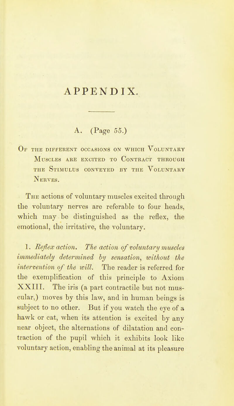 A. (Page 55.) Op the different occasions on which Voluntary Muscles are excited to Contract through THE Stimulus conveyed by the Voluntary Nerves. The actions of voluntary muscles excited through the voluntary nerves are referable to four heads, which may be distinguished as the reflex, the emotional, the irritative, the voluntary. 1. Reflex action. The action of voluntary muscles immediately determined by sensation, withoxht the intertention of the will. The reader is referred for the exemplification of this principle to Axiom XXIII. The iris (a part contractile but not mus- cular,) moves by this law, and in human beings is subject to no other. But if you watch the eye of a hawk or cat, when its attention is excited by any near object, the alternations of dilatation and con- traction of the pupil which it exhibits look like voluntary action, enabling the animal at its pleasure