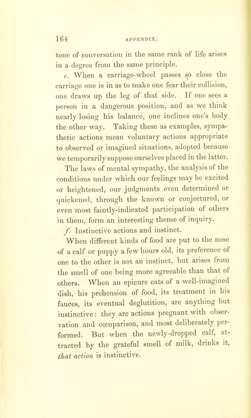 tone of conversation in the same rank of life arises in a degree from the same principle, e. When a carriage-wheel passes so close the carriage one is in as to make one fear their collision, one draws up the leg of that side. If one sees a person in a dangerous position, and as we think nearly losing his balance, one inclines one's body the other way. Taking these as examples, sympa- thetic actions mean voluntary actions appropriate to observed or imagined situations, adopted because we temporarily suppose ourselves placed in the latter. The laws of mental sympathy, the analysis of the conditions under which our feelings may be excited or heightened, our judgments even determined or quickened, through the known or conjectured, or even most faintly-indicated participation of others in them, form an interesting theme of inquiry. /. Instinctive actions and instinct. When different kinds of food are put to the nose of a calf or puppy a few hours old, its preference of one to the other is not an instinct, but arises from the smell of one being more agreeable than that of others. When an epicure eats of a well-imagined dish, his prehension of food, its treatment in his fauces, its eventual deglutition, are anything but instinctive : they are actions pregnant with obser- vation and comparison, and most deliberately per- formed. But when the newly-dropped calf, at- tracted by the grateful smell of milk, drinks it, that action is instinctive.