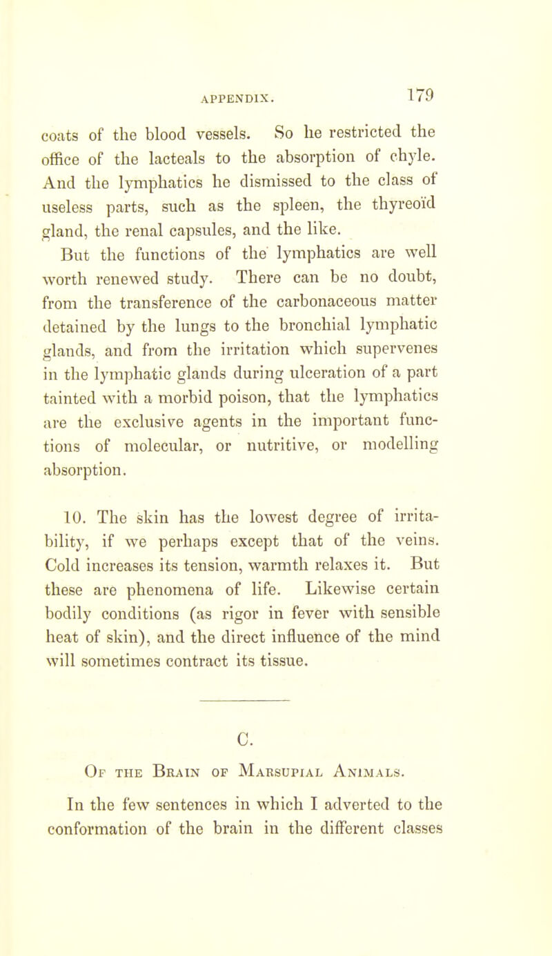 coats of the blood vessels. So he restricted the office of the lacteals to the absorption of chyle. And the lymphatics he dismissed to the class of useless parts, such as the spleen, the thyreoid gland, the renal capsules, and the like. But the functions of the lymphatics are well worth renewed study. There can be no doubt, from the transference of the carbonaceous matter detained by the lungs to the bronchial lymphatic glands, and from the irritation which supervenes in the lymphatic glands during ulceration of a part tainted with a morbid poison, that the lymphatics are the exclusive agents in the important func- tions of molecular, or nutritive, or modelling absorption. 10. The skin has the lowest degree of irrita- bility, if we perhaps except that of the veins. Cold increases its tension, warmth relaxes it. But these are phenomena of life. Likewise certain bodily conditions (as rigor in fever with sensible heat of skin), and the direct influence of the mind will sometimes contract its tissue. 0. Of the Brain of Marsupial Animals. In the few sentences in which I adverted to the conformation of the brain in the different classes