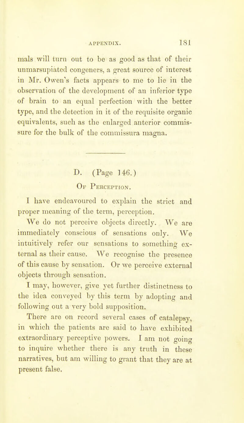 mals will turn out to be as good as that of their unmarsupiated congeners, a great source of interest in Mr, Owen's facts appears to me to lie in the observation of the development of an inferior type of brain to an equal perfection with the better type, and the detection in it of the requisite organic equivalents, such as the enlarged anterior commis- sure for the bulk of the commissura magna. D. (Page 146.) Of Perception. I have endeavoured to explain the strict and proper meaning of the term, perception. We do not perceive objects directly. We are immediately conscious of sensations only. We intuitively refer our sensations to something ex- ternal as their cause. We recognise the presence of this cause by sensation. Or we perceive external objects through sensation. I may, however, give yet further distinctness to the idea conveyed by this term by adopting and following out a very bold supposition. There are on record several cases of catalepsy, in which the patients are said to have exhibited extraordinary perceptive powers. I am not going to inquire whether there is any truth in these narratives, but am willing to grant that they are at present false.