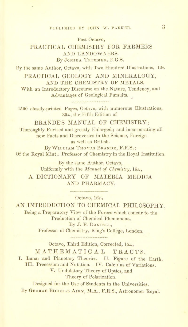 Post Octavo, PRACTICAL CHEMISTRY FOR FARMERS AND LANDOWNERS. By Joshua Trimmer, F.G.S. By the same Author, Octavo, with Two Hundred lUustrations, 12s. PRACTICAL GEOLOGY AND MINERALOGY, AND THE CHEMISTRY OF METALS, With an Introductoiy Discourse on the Nature, Tendency, and Advantages of Geological Pursuits. 1500 closely-printed Pages, Octavo, with numerous Illustrations, 356., the Fifth Edition of BRANDE'S MANUAL OF CHEMISTRY; Thoroughly Revised and greatly Enlarged; and incorporating all new Facts and Discoveries in the Science, Foreign as well as British. By WiLLiAJE Thomas Bhande, F.R.S,; Of the Royal Mint; Professor of Chemistry in the Royal Institution. By the same Author, Octavo, Uniformly with the Manual of Chemistry, 15s., A DICTIONARY OF MATERIA MEDICA AND PHARMACY. Octavo, 16a-., AN INTRODUCTION TO CHEMICAL PHILOSOPHY, Being a Preparatory View of the Forces which concur to the Production of Chemical Phenomena. By J. F. Daniell, Professor of Chemistry, King's College, London. Octavo, Third Edition, Corrected, 15*., MATHEMATICAL TRACTS. I. Lunar and Planetary Theories. II. Figm-e of the Eartli. III. Precession and Nutation. IV. Calculus of Variations. V. Undulatory Theory of Optics, and Theory of Polarization. Designed for the Use of Students in the Universities. By George Biddell Airy, M.A., F.R.S., Astronomer Royal.